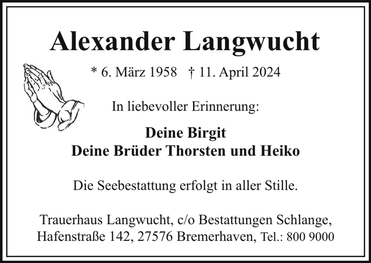 <p>Alexander Langwucht<br />* 6. März 1958 † 11. April 2024<br />In liebevoller Erinnerung:</p><p>Deine Birgit<br />Deine Brüder Thorsten und Heiko<br />Die Seebestattung erfolgt in aller Stille.<br />Trauerhaus Langwucht, c/o Bestattungen Schlange,<br />Hafenstraße 142, 27576 Bremerhaven, Tel.: 800 9000</p>