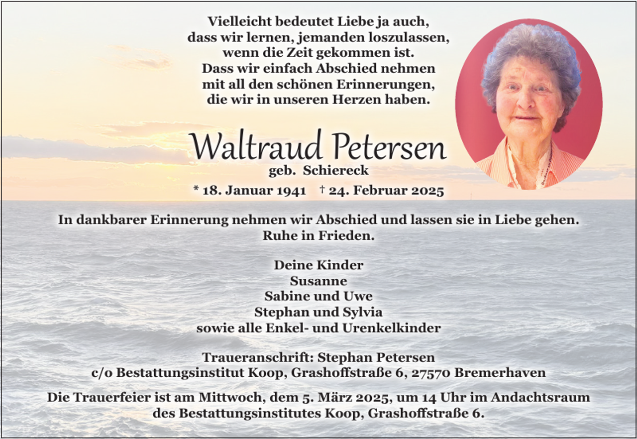 <p>Vielleicht bedeutet Liebe ja auch,<br />dass wir lernen, jemanden loszulassen,<br />wenn die Zeit gekommen ist.<br />Dass wir einfach Abschied nehmen<br />mit all den schönen Erinnerungen,<br />die wir in unseren Herzen haben.</p><p>Waltraud Petersen<br />geb. Schiereck</p><p>* 18. Januar 1941 † 24. Februar 2025</p><p>In dankbarer Erinnerung nehmen wir Abschied und lassen sie in Liebe gehen.<br />Ruhe in Frieden.<br />Deine Kinder<br />Susanne<br />Sabine und Uwe<br />Stephan und Sylvia<br />sowie alle Enkel- und Urenkelkinder<br />Traueranschrift: Stephan Petersen<br />c/o Bestattungsinstitut Koop, Grashoffstraße 6, 27570 Bremerhaven<br />Die Trauerfeier ist am Mittwoch, dem 5. März 2025, um 14 Uhr im Andachtsraum<br />des Bestattungsinstitutes Koop, Grashoffstraße 6.</p>
