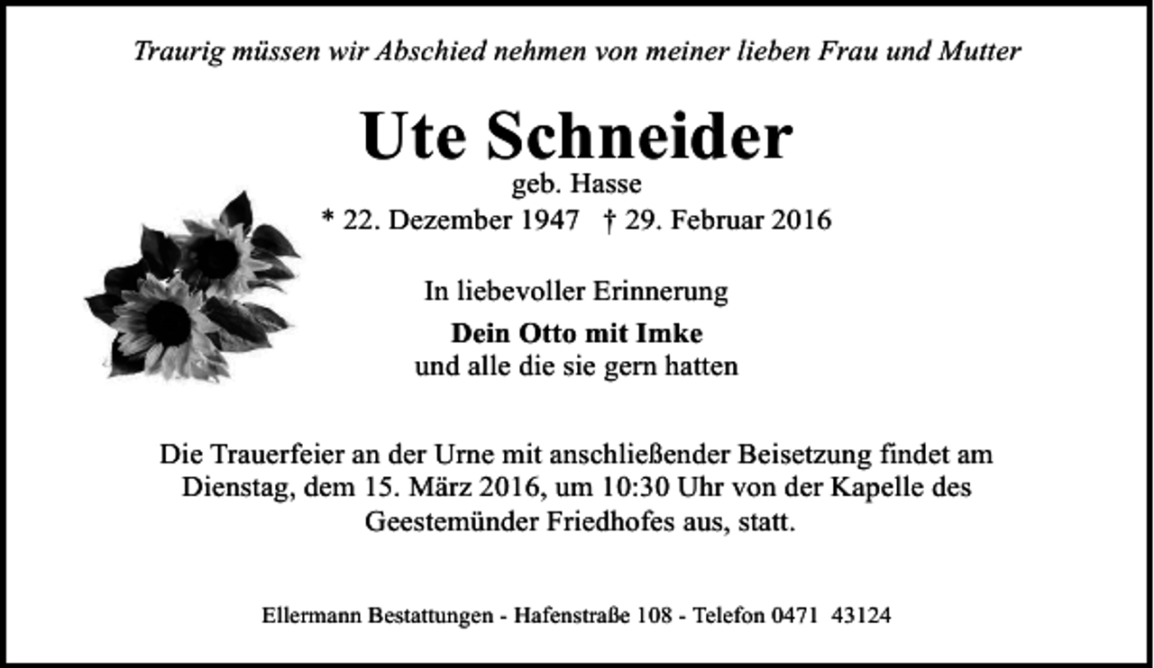 <p>Traurig müssen wir Abschied nehmen von meiner lieben Frau und Mutter</p><p>Ute Schneider<br />geb. Hasse</p><p>* 22. Dezember 1947 † 29. Februar 2016<br />In liebevoller Erinnerung<br />Dein Otto mit Imke<br />und alle die sie gern hatten<br />Die Trauerfeier an der Urne mit anschließender Beisetzung findet am<br />Dienstag, dem 15. März 2016, um 10:30 Uhr von der Kapelle des<br />Geestemünder Friedhofes aus, statt.<br />Ellermann Bestattungen - Hafenstraße 108 - Telefon 0471 43124</p>