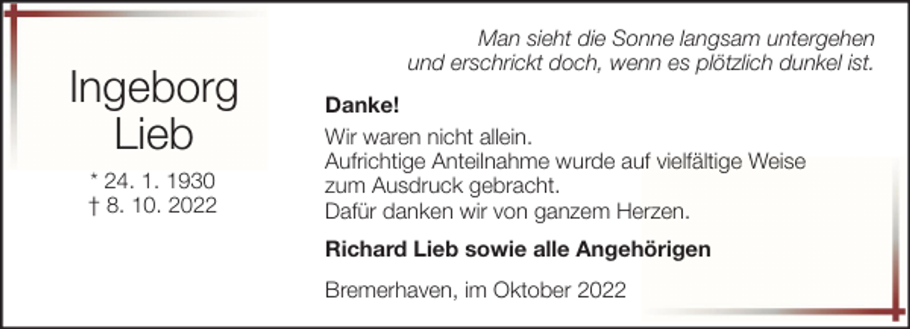 <p>Ingeborg<br />Lieb<br />* 24. 1. 1930<br />† 8. 10. 2022</p><p>Man sieht die Sonne langsam untergehen<br />und erschrickt doch, wenn es plötzlich dunkel ist.<br />Danke!<br />Wir waren nicht allein.<br />Aufrichtige Anteilnahme wurde auf vielfältige Weise<br />zum Ausdruck gebracht.<br />Dafür danken wir von ganzem Herzen.<br />Richard Lieb sowie alle Angehörigen<br />Bremerhaven, im Oktober 2022</p>