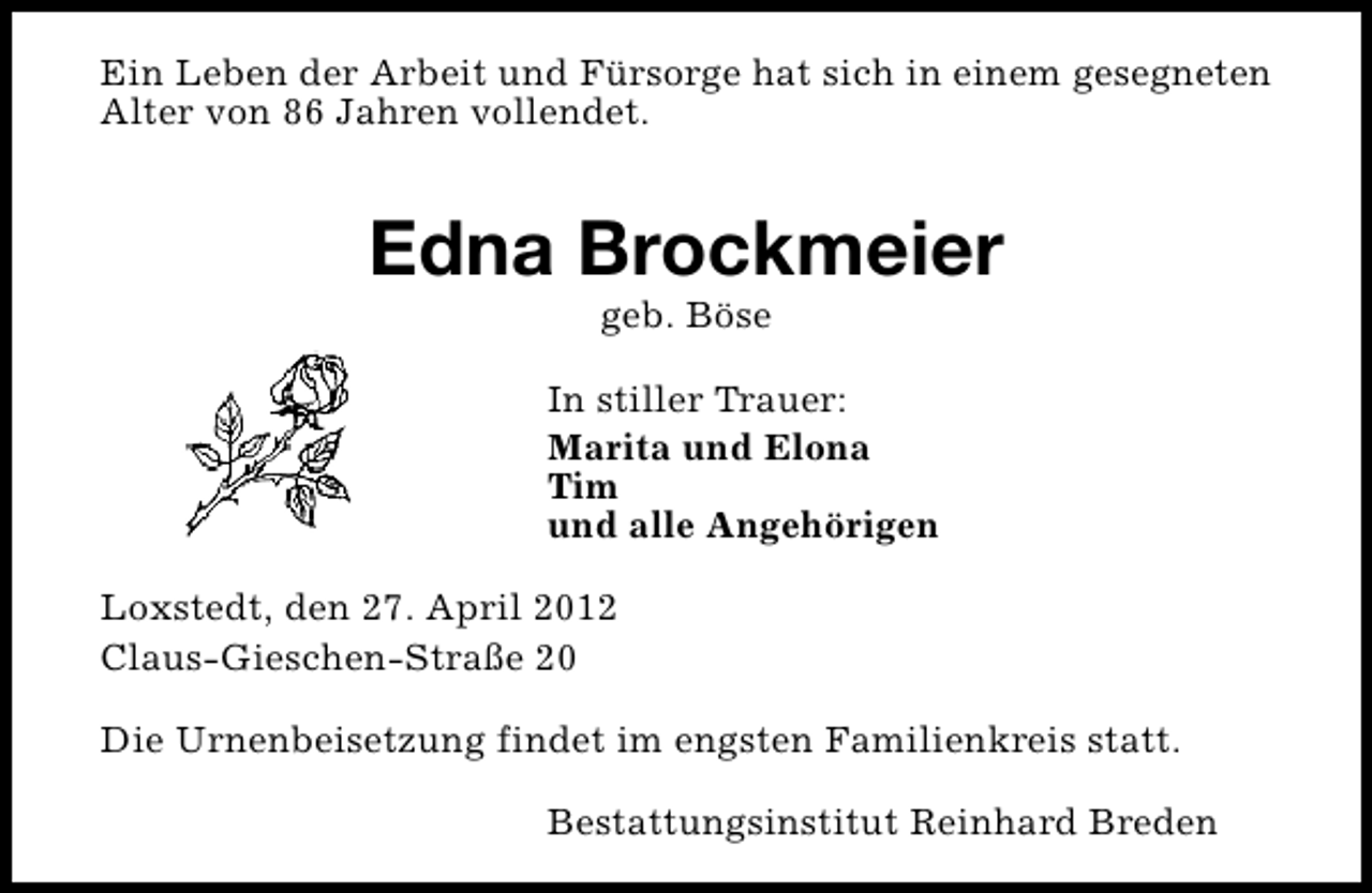 <p>Ein Leben der Arbeit und Fürsorge hat sich in einem gesegneten<br />Alter von 86 Jahren vollendet.</p><p>Edna Brockmeier<br />geb. Böse</p><p>In stiller Trauer:<br />Marita und Elona<br />Tim<br />und alle Angehörigen<br />Loxstedt, den 27. April 2012<br />Claus-Gieschen-Straße 20<br />Die Urnenbeisetzung findet im engsten Familienkreis statt.<br />Bestattungsinstitut Reinhard Breden</p>