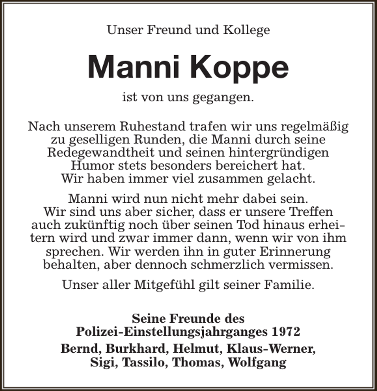 <p>Unser Freund und Kollege</p><p>Manni Koppe<br />ist von uns gegangen.</p><p>Nach unserem Ruhestand trafen wir uns regelmäßig<br />zu geselligen Runden, die Manni durch seine<br />Redegewandtheit und seinen hintergründigen<br />Humor stets besonders bereichert hat.<br />Wir haben immer viel zusammen gelacht.<br />Manni wird nun nicht mehr dabei sein.<br />Wir sind uns aber sicher, dass er unsere Treffen<br />auch zukünftig noch über seinen Tod hinaus erheitern wird und zwar immer dann, wenn wir von ihm<br />sprechen. Wir werden ihn in guter Erinnerung<br />behalten, aber dennoch schmerzlich vermissen.<br />Unser aller Mitgefühl gilt seiner Familie.<br />Seine Freunde des<br />Polizei-Einstellungsjahrganges 1972<br />Bernd, Burkhard, Helmut, Klaus-Werner,<br />Sigi, Tassilo, Thomas, Wolfgang</p>