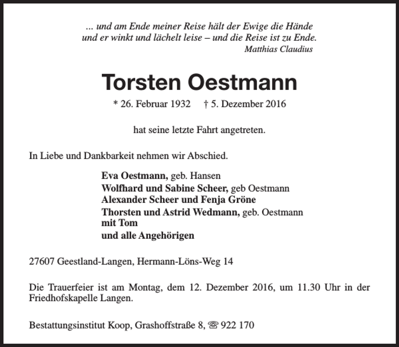 <p>... und am Ende meiner Reise hält der Ewige die Hände<br />und er winkt und lächelt leise – und die Reise ist zu Ende.<br />Matthias Claudius</p>
<p>Torsten Oestmann<br />* 26. Februar 1932</p>
<p>† 5. Dezember 2016</p>
<p>hat seine letzte Fahrt angetreten.<br />In Liebe und Dankbarkeit nehmen wir Abschied.<br />Eva Oestmann, geb. Hansen<br />Wolfhard und Sabine Scheer, geb Oestmann<br />Thorsten und Astrid Wedmann, geb. Oestmann<br />mit Tom<br />und alle Angehörigen<br />27607 Geestland-Langen, Hermann-Löns-Weg 14<br />Die Trauerfeier ist am Montag, dem 12. Dezember 2016, um 11.30 Uhr in der<br />Friedhofskapelle Langen.<br />Bestattungsinstitut Koop, Grashoffstraße 8, s 922 170</p>