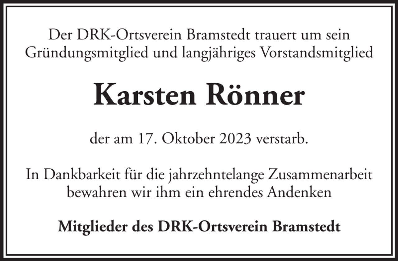 <p>Der DRK-Ortsverein Bramstedt trauert um sein<br />Gründungsmitglied und langjähriges Vorstandsmitglied</p><p>Karsten Rönner<br />der am 17. Oktober 2023 verstarb.<br />In Dankbarkeit für die jahrzehntelange Zusammenarbeit<br />bewahren wir ihm ein ehrendes Andenken<br />Mitglieder des DRK-Ortsverein Bramstedt</p>