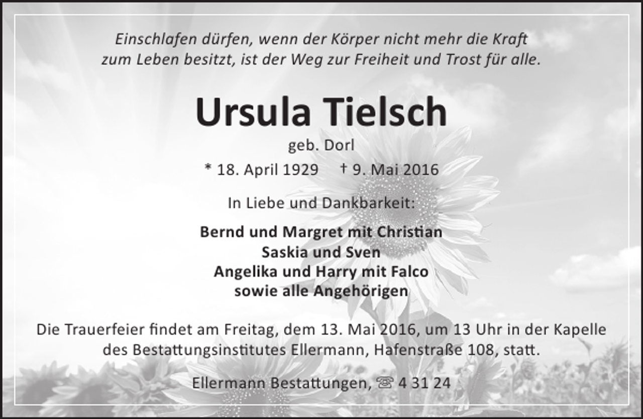 <p>Einschlafen dürfen, wenn der Körper nicht mehr die Kraft<br />zum Leben besitzt, ist der Weg zur Freiheit und Trost für alle.</p><p>Ursula Tielsch<br />geb. Dorl<br />* 18. April 1929 † 9. Mai 2016<br />In Liebe und Dankbarkeit:<br />Bernd und Margret mit Christian<br />Saskia und Sven<br />Angelika und Harry mit Falco<br />sowie alle Angehörigen<br />Die Trauerfeier findet am Freitag, dem 13. Mai 2016, um 13 Uhr in der Kapelle<br />des Bestattungsinstitutes Ellermann, Hafenstraße 108, statt.<br />Ellermann Bestattungen,  4 31 24</p>