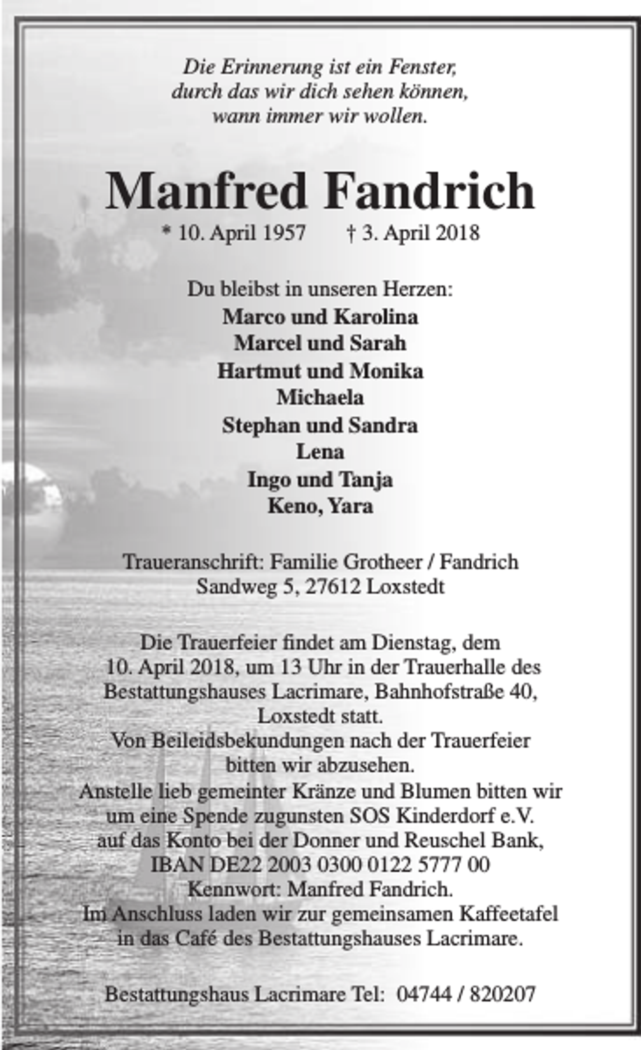 <p>Die Erinnerung ist ein Fenster,<br />durch das wir dich sehen können,<br />wann immer wir wollen.</p><p>Manfred Fandrich<br />* 10. April 1957</p><p>† 3. April 2018</p><p>Du bleibst in unseren Herzen:<br />Marco und Karolina<br />Marcel und Sarah<br />Hartmut und Monika<br />Michaela<br />Stephan und Sandra<br />Lena<br />Ingo und Tanja<br />Keno, Yara<br />Traueranschrift: Familie Grotheer / Fandrich<br />Sandweg 5, 27612 Loxstedt<br />Die Trauerfeier findet am Dienstag, dem<br />10. April 2018, um 13 Uhr in der Trauerhalle des<br />Bestattungshauses Lacrimare, Bahnhofstraße 40,<br />Loxstedt statt.<br />Von Beileidsbekundungen nach der Trauerfeier<br />bitten wir abzusehen.<br />Anstelle lieb gemeinter Kränze und Blumen bitten wir<br />um eine Spende zugunsten SOS Kinderdorf e.V.<br />auf das Konto bei der Donner und Reuschel Bank,<br />IBAN DE200122 5777 00<br />Kennwort: Manfred Fandrich.<br />Im Anschluss laden wir zur gemeinsamen Kaffeetafel<br />in das Café des Bestattungshauses Lacrimare.<br />Bestattungshaus Lacrimare Tel: 04744 / 820207</p>