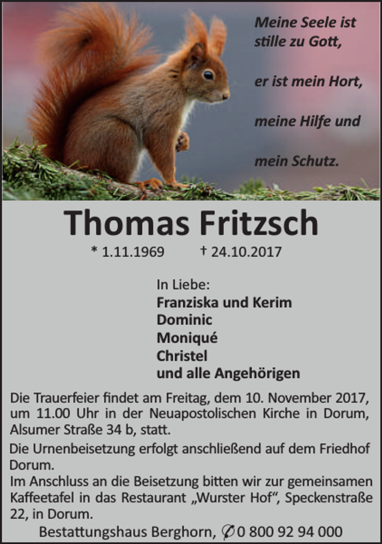 <p>Meine Seele ist<br />s lle zu Go ,<br />er ist mein Hort,<br />meine Hilfe und<br />mein Schutz.</p><p>Thomas Fritzsch<br />* 1.11.1969</p><p>† 24.10.2017</p><p>In Liebe:<br />Franziska und Kerim<br />Dominic<br />Moniqué<br />Christel<br />und alle Angehörigen<br />Die Trauerfeier ﬁndet am Freitag, dem 10. November 2017,<br />um 11.00 Uhr in der Neuapostolischen Kirche in Dorum,<br />Alsumer Straße 34 b, sta .<br />Die Urnenbeisetzung erfolgt anschließend auf dem Friedhof<br />Dorum.<br />Im Anschluss an die Beisetzung bi en wir zur gemeinsamen<br />Kaﬀeetafel in das Restaurant „Wurster Hof“, Speckenstraße<br />22, in Dorum.<br />Besta ungshaus Berghorn, * 0 800 92 94 000</p>