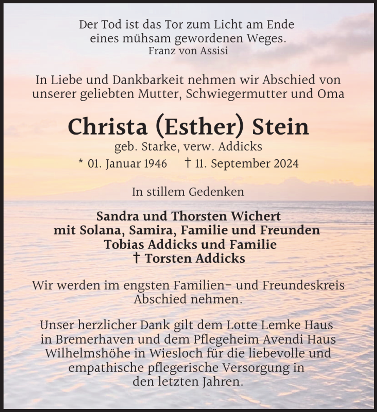 <p>Der Tod ist das Tor zum Licht am Ende<br />eines mühsam gewordenen Weges.<br />Franz von Assisi</p><p>In Liebe und Dankbarkeit nehmen wir Abschied von<br />unserer geliebten Mutter, Schwiegermutter und Oma</p><p>Christa (Esther) Stein<br />geb. Starke, verw. Addicks<br />* 01. Januar 1946 † 11. September 2024<br />In stillem Gedenken</p><p>Sandra und Thorsten Wichert<br />mit Solana, Samira, Familie und Freunden<br />Tobias Addicks und Familie<br />† Torsten Addicks<br />Wir werden im engsten Familien- und Freundeskreis<br />Abschied nehmen.<br />Unser herzlicher Dank gilt dem Lotte Lemke Haus<br />in Bremerhaven und dem Pflegeheim Avendi Haus<br />Wilhelmshöhe in Wiesloch für die liebevolle und<br />empathische pflegerische Versorgung in<br />den letzten Jahren.</p>