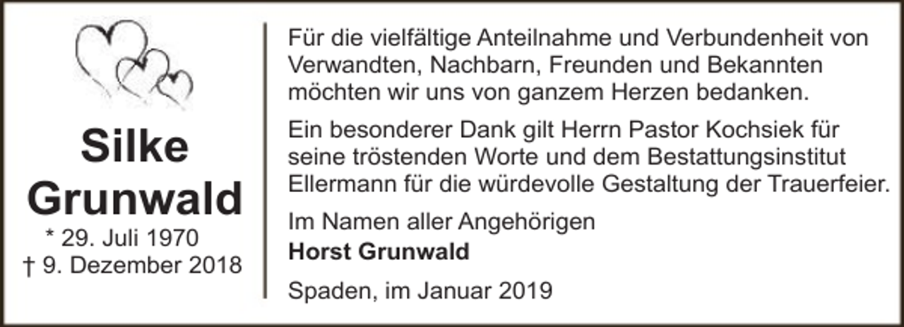 <p>Für die vielfältige Anteilnahme und Verbundenheit von<br />Verwandten, Nachbarn, Freunden und Bekannten<br />möchten wir uns von ganzem Herzen bedanken.</p><p>Silke<br />Grunwald</p><p>* 29. Juli 1970<br />† 9. Dezember 2018</p><p>Ein besonderer Dank gilt Herrn Pastor Kochsiek für<br />seine tröstenden Worte und dem Bestattungsinstitut<br />Ellermann für die würdevolle Gestaltung der Trauerfeier.<br />Im Namen aller Angehörigen<br />Horst Grunwald<br />Spaden, im Januar 2019</p>
