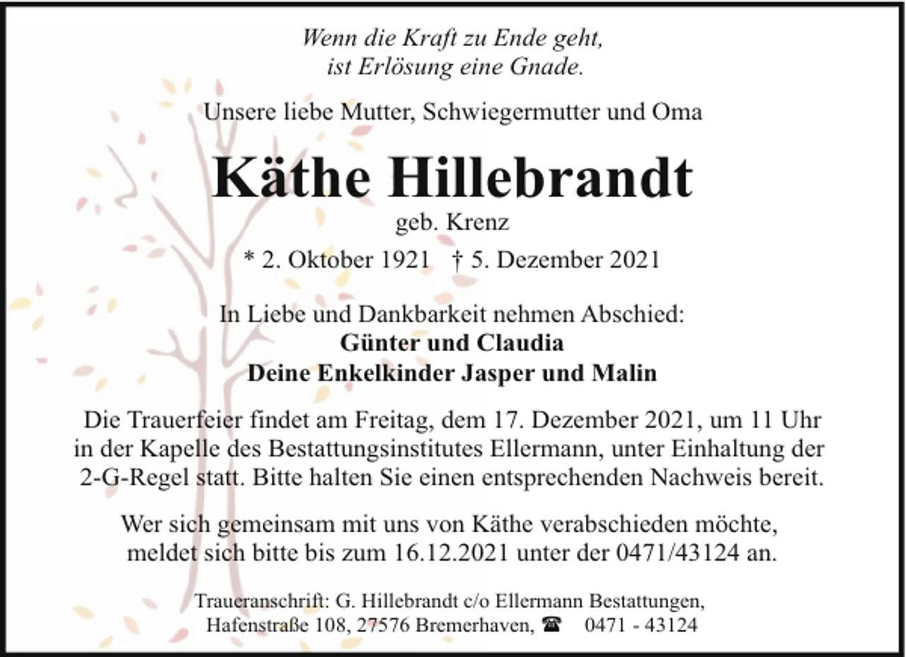 <p>Wenn die Kraft zu Ende geht,<br />ist Erlösung eine Gnade.<br />Unsere liebe Mutter, Schwiegermutter und Oma</p><p>Käthe Hillebrandt<br />geb. Krenz<br />* 2. Oktober 1921 † 5. Dezember 2021</p><p>In Liebe und Dankbarkeit nehmen Abschied:<br />Günter und Claudia<br />Deine Enkelkinder Jasper und Malin<br />Die Trauerfeier findet am Freitag, dem 17. Dezember 2021, um 11 Uhr<br />in der Kapelle des Bestattungsinstitutes Ellermann, unter Einhaltung der<br />2-G-Regel statt. Bitte halten Sie einen entsprechenden Nachweis bereit.<br />Wer sich gemeinsam mit uns von Käthe verabschieden möchte,<br />meldet sich bitte bis zum 16.12.2021 unter der 0471/43124 an.<br />Traueranschrift: G. Hillebrandt c/o Ellermann Bestattungen,<br />Hafenstraße 108, 27576 Bremerhaven, ( 0471 - 43124</p>
