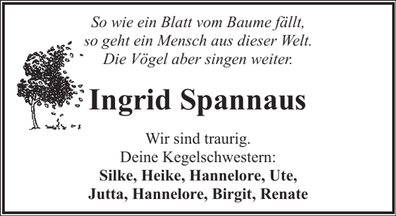 <p>So wie ein Blatt vom Baume fällt,<br />so geht ein Mensch aus dieser Welt.<br />Die Vögel aber singen weiter.</p><p>Ingrid Spannaus<br />Wir sind traurig.<br />Deine Kegelschwestern:<br />Silke, Heike, Hannelore, Ute,<br />Jutta, Hannelore, Birgit, Renate</p>