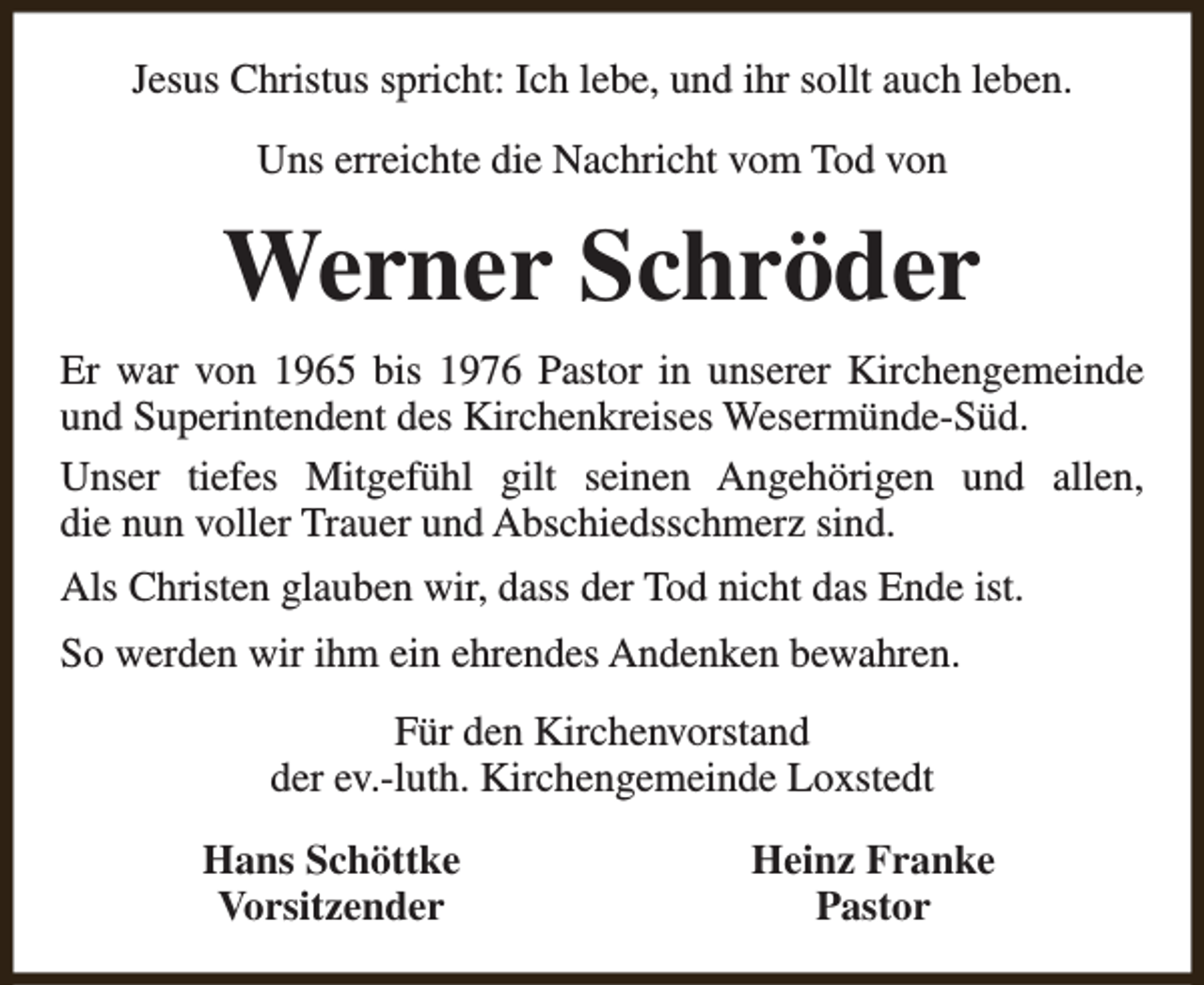 <p>Jesus Christus spricht: Ich lebe, und ihr sollt auch leben.<br />Uns erreichte die Nachricht vom Tod von</p><p>Werner Schröder<br />Er war von 1965 bis 1976 Pastor in unserer Kirchengemeinde<br />und Superintendent des Kirchenkreises Wesermünde-Süd.<br />Unser tiefes Mitgefühl gilt seinen Angehörigen und allen,<br />die nun voller Trauer und Abschiedsschmerz sind.<br />Als Christen glauben wir, dass der Tod nicht das Ende ist.<br />So werden wir ihm ein ehrendes Andenken bewahren.<br />Für den Kirchenvorstand<br />der ev.-luth. Kirchengemeinde Loxstedt<br />Hans Schöttke<br />Vorsitzender</p><p>Heinz Franke<br />Pastor</p>
