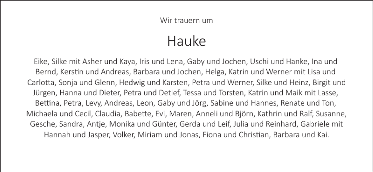 <p>Wir trauern um</p>
<p>Hauke<br />Eike, Silke mit Asher und Kaya, Iris und Lena, Gaby und Jochen, Uschi und Hanke, Ina und<br />Bernd, Kerstin und Andreas, Barbara und Jochen, Helga, Katrin und Werner mit Lisa und<br />Carlo a, Sonja und Glenn, Hedwig und Karsten, Petra und Werner, Silke und Heinz, Birgit und<br />Jürgen, Hanna und Dieter, Petra und Detlef, Tessa und Torsten, Katrin und Maik mit Lasse,<br />Be na, Petra, Levy, Andreas, Leon, Gaby und Jörg, Sabine und Hannes, Renate und Ton,<br />Michaela und Cecil, Claudia, Babe e, Evi, Maren, Anneli und Björn, Kathrin und Ralf, Susanne,<br />Gesche, Sandra, Antje, Monika und Günter, Gerda und Leif, Julia und Reinhard, Gabriele mit<br />Hannah und Jasper, Volker, Miriam und Jonas, Fiona und Christian, Barbara und Kai.</p>