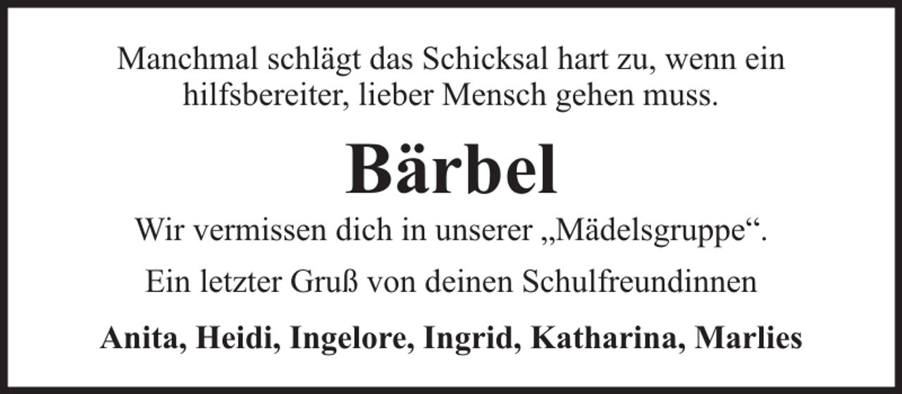 <p>Manchmal schlägt das Schicksal hart zu, wenn ein<br />hilfsbereiter, lieber Mensch gehen muss.</p><p>Bärbel</p><p>Wir vermissen dich in unserer „Mädelsgruppe“.<br />Ein letzter Gruß von deinen Schulfreundinnen<br />Anita, Heidi, Ingelore, Ingrid, Katharina, Marlies</p>