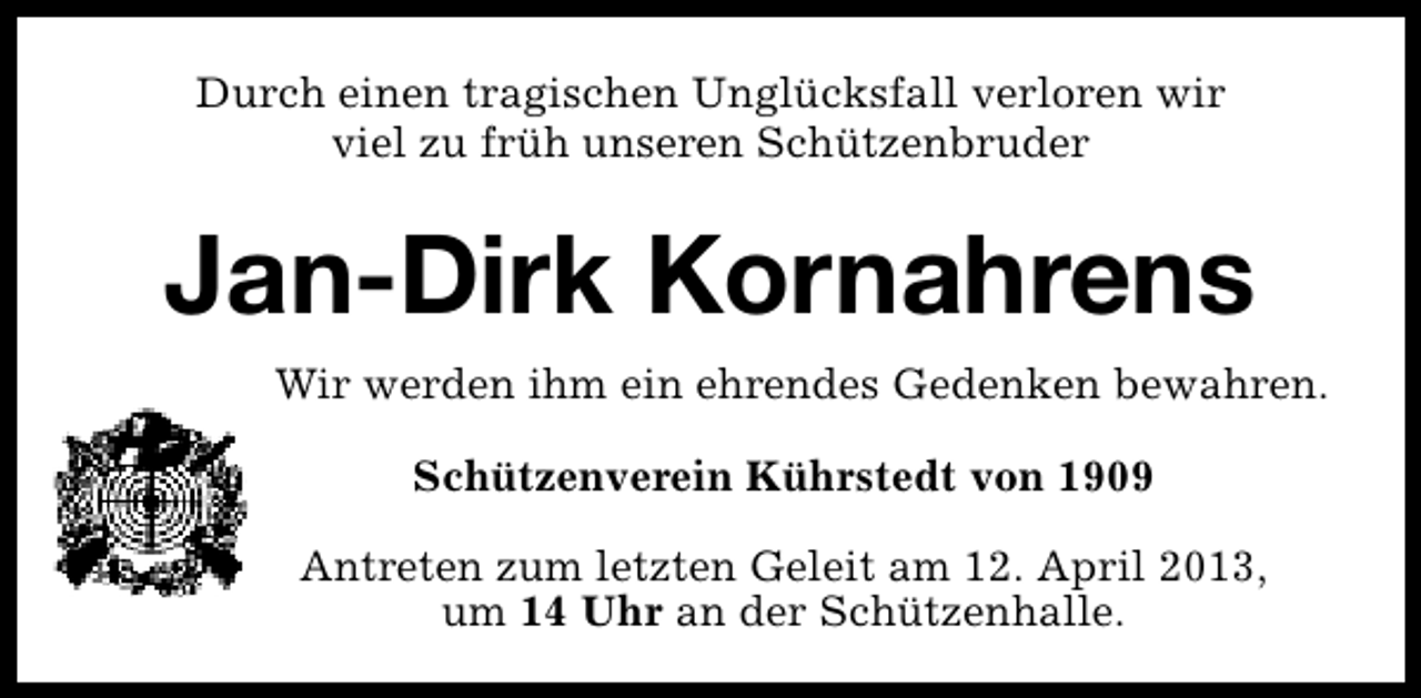 <p>Durch einen tragischen Unglücksfall verloren wir<br />viel zu früh unseren Schützenbruder</p><p>Jan-Dirk Kornahrens<br />Wir werden ihm ein ehrendes Gedenken bewahren.<br />Schützenverein Kührstedt von 1909<br />Antreten zum letzten Geleit am 12. April 2013,<br />um 14 Uhr an der Schützenhalle.</p>