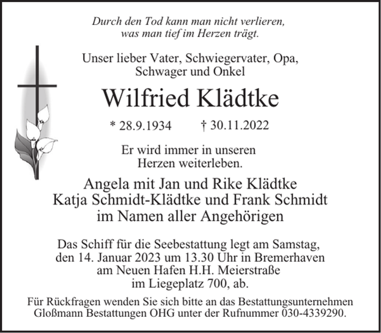 <p>Durch den Tod kann man nicht verlieren,<br />was man tief im Herzen trägt.</p><p>Unser lieber Vater, Schwiegervater, Opa,<br />Schwager und Onkel</p><p>Wilfried Klädtke<br />* 28.9.1934</p><p>† 30.11.2022</p><p>Er wird immer in unseren<br />Herzen weiterleben.</p><p>Angela mit Jan und Rike Klädtke<br />Katja Schmidt-Klädtke und Frank Schmidt<br />im Namen aller Angehörigen<br />Das Schiff für die Seebestattung legt am Samstag,<br />den 14. Januar 2023 um 13.30 Uhr in Bremerhaven<br />am Neuen Hafen H.H. Meierstraße<br />im Liegeplatz 700, ab.<br />Für Rückfragen wenden Sie sich bitte an das Bestattungsunternehmen<br />Gloßmann Bestattungen OHG unter der Rufnummer 030-4339290.</p>