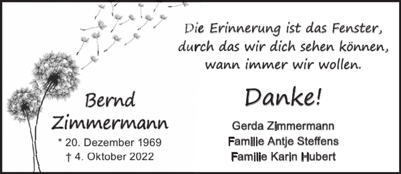 <p>Die Erinnerung ist das Fenster,<br />durch das wir dich sehen können,<br />wann immer wir wollen.</p><p>Bernd<br />Zimmermann<br />* 20. Dezember 1969<br />† 4. Oktober 2022</p><p>Danke!<br />Gerda Zimmermann<br />Familie Antje Steﬀens<br />Familie Karin Hubert</p>