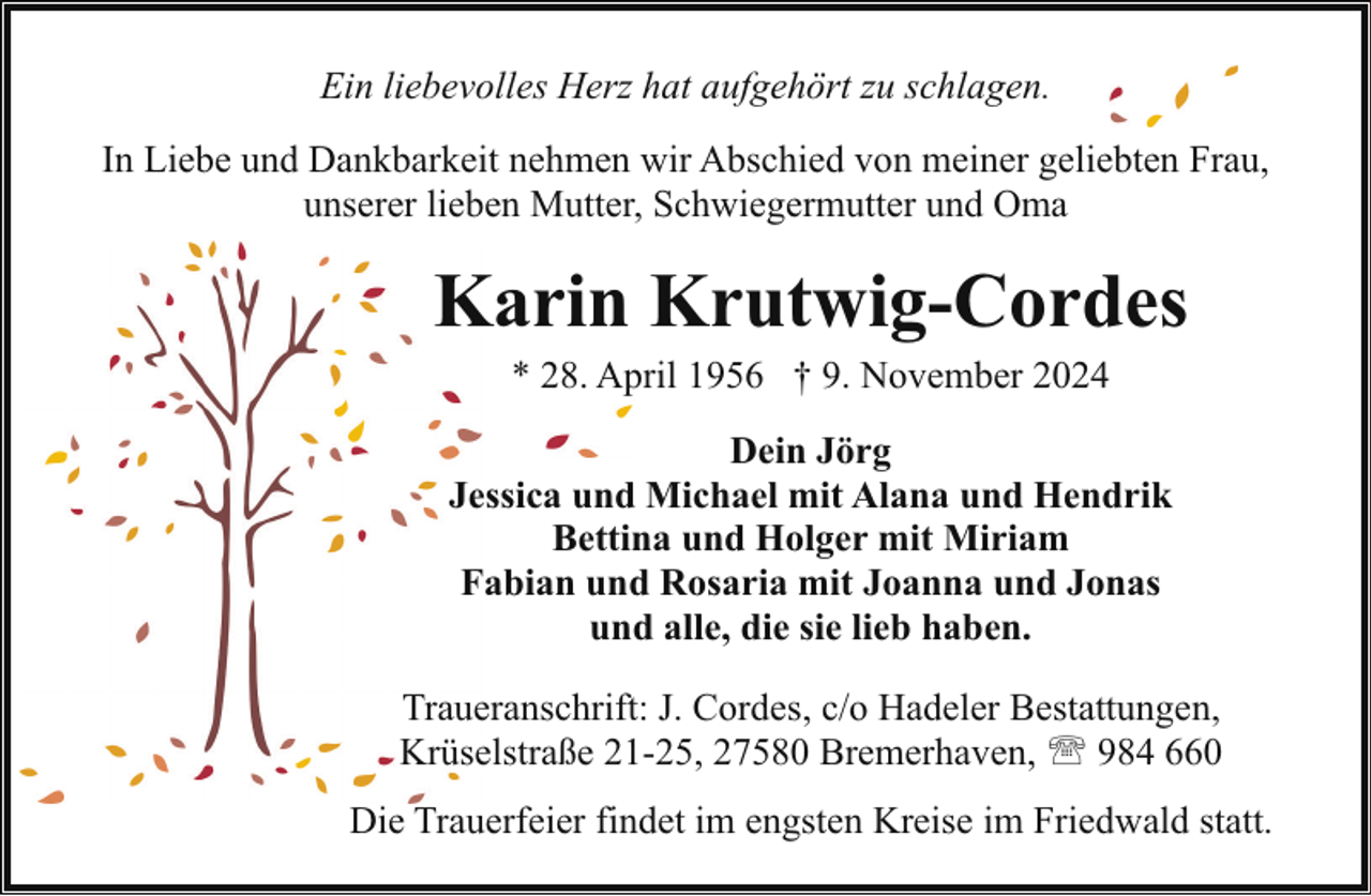 <p>Ein liebevolles Herz hat aufgehört zu schlagen.<br />In Liebe und Dankbarkeit nehmen wir Abschied von meiner geliebten Frau,<br />unserer lieben Mutter, Schwiegermutter und Oma</p><p>Karin Krutwig-Cordes<br />* 28. April 1956 † 9. November 2024</p><p>Dein Jörg<br />Jessica und Michael mit Alana und Hendrik<br />Bettina und Holger mit Miriam<br />Fabian und Rosaria mit Joanna und Jonas<br />und alle, die sie lieb haben.<br />Traueranschrift: J. Cordes, c/o Hadeler Bestattungen,<br />Krüselstraße 21-25, 27580 Bremerhaven, ' 984 660<br />Die Trauerfeier findet im engsten Kreise im Friedwald statt.</p>