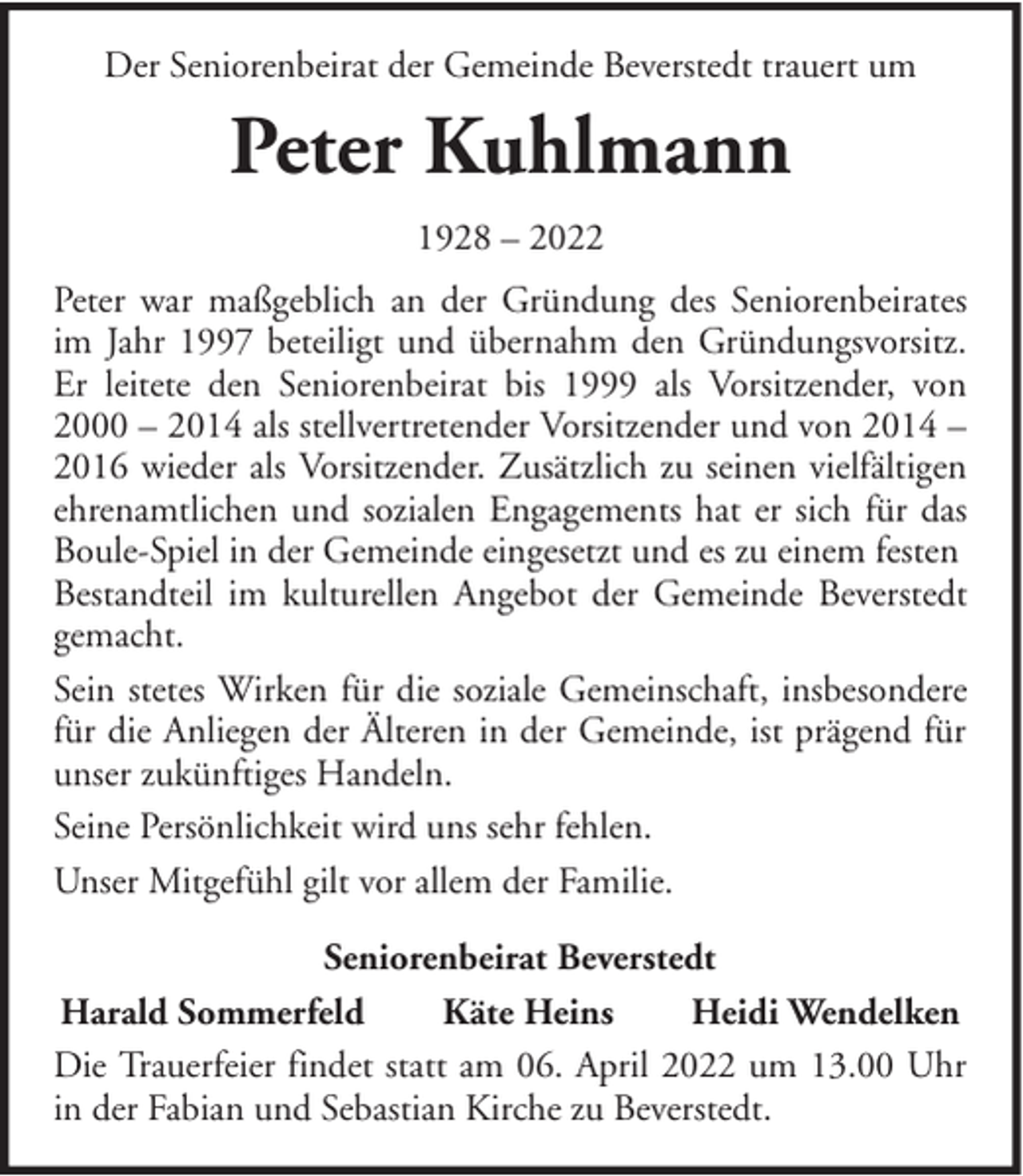 <p>Der Seniorenbeirat der Gemeinde Beverstedt trauert um</p><p>Peter Kuhlmann<br />1928 – 2022<br />Peter war maßgeblich an der Gründung des Seniorenbeirates<br />im Jahr 1997 beteiligt und übernahm den Gründungsvorsitz.<br />Er leitete den Seniorenbeirat bis 1999 als Vorsitzender, von<br />2000 – 2014 als stellvertretender Vorsitzender und von 2014 –<br />2016 wieder als Vorsitzender. Zusätzlich zu seinen vielfältigen<br />ehrenamtlichen und sozialen Engagements hat er sich für das<br />Boule-Spiel in der Gemeinde eingesetzt und es zu einem festen<br />Bestandteil im kulturellen Angebot der Gemeinde Beverstedt<br />gemacht.<br />Sein stetes Wirken für die soziale Gemeinschaft, insbesondere<br />für die Anliegen der Älteren in der Gemeinde, ist prägend für<br />unser zukünftiges Handeln.<br />Seine Persönlichkeit wird uns sehr fehlen.<br />Unser Mitgefühl gilt vor allem der Familie.<br />Seniorenbeirat Beverstedt<br />Harald Sommerfeld<br />Käte Heins<br />Heidi Wendelken<br />Die Trauerfeier findet statt am 06. April 2022 um 13.00 Uhr<br />in der Fabian und Sebastian Kirche zu Beverstedt.</p>
