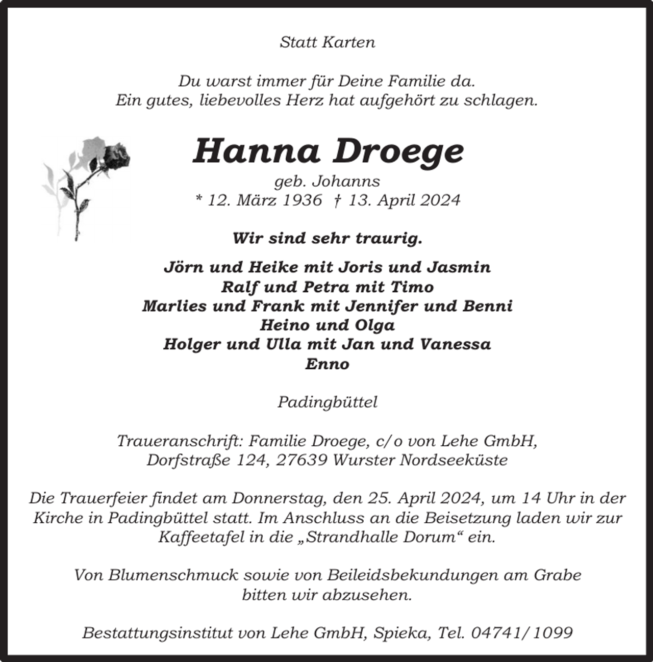 <p>Statt Karten<br />Du warst immer für Deine Familie da.<br />Ein gutes, liebevolles Herz hat aufgehört zu schlagen.</p><p>Hanna Droege<br />geb. Johanns<br />* 12. März 1936 † 13. April 2024<br />Wir sind sehr traurig.<br />Jörn und Heike mit Joris und Jasmin<br />Ralf und Petra mit Timo<br />Marlies und Frank mit Jennifer und Benni<br />Heino und Olga<br />Holger und Ulla mit Jan und Vanessa<br />Enno<br />Padingbüttel<br />Traueranschrift: Familie Droege, c/o von Lehe GmbH,<br />Dorfstraße 124, 27639 Wurster Nordseeküste<br />Die Trauerfeier findet am Donnerstag, den 25. April 2024, um 14 Uhr in der<br />Kirche in Padingbüttel statt. Im Anschluss an die Beisetzung laden wir zur<br />Kaffeetafel in die „Strandhalle Dorum“ ein.<br />Von Blumenschmuck sowie von Beileidsbekundungen am Grabe<br />bitten wir abzusehen.<br />Bestattungsinstitut von Lehe GmbH, Spieka, Tel. 04741/1099</p>