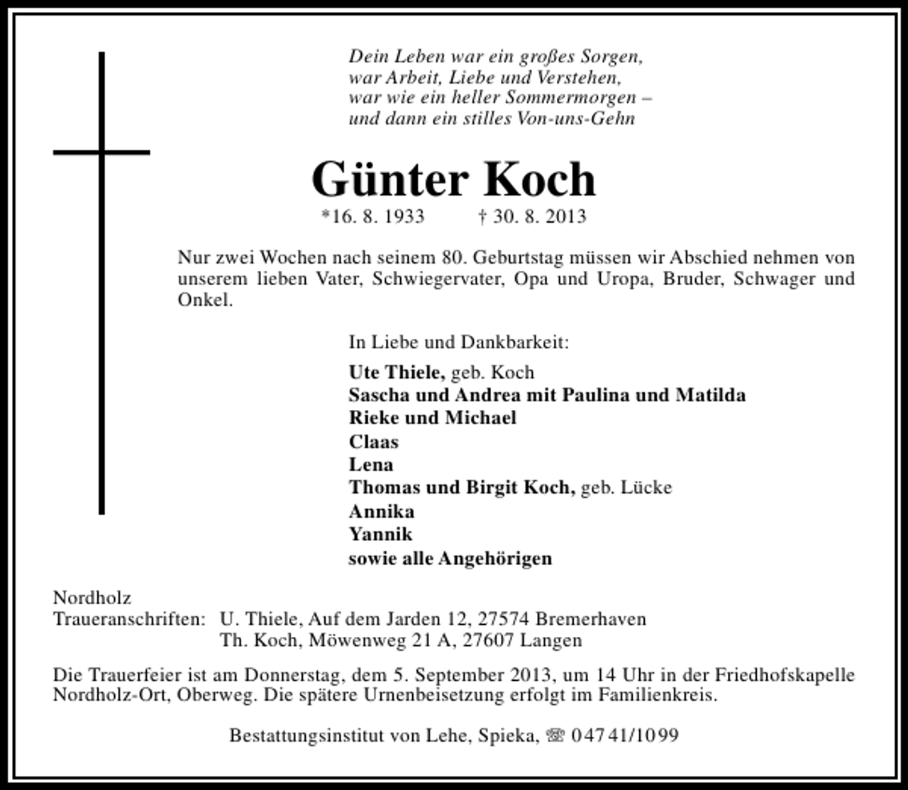 <p>Dein Leben war ein großes Sorgen,<br />war Arbeit, Liebe und Verstehen,<br />war wie ein heller Sommermorgen –<br />und dann ein stilles Von-uns-Gehn</p><p>Günter Koch<br />*16. 8. 1933</p><p>† 30. 8. 2013</p><p>Nur zwei Wochen nach seinem 80. Geburtstag müssen wir Abschied nehmen von<br />unserem lieben Vater, Schwiegervater, Opa und Uropa, Bruder, Schwager und<br />Onkel.<br />In Liebe und Dankbarkeit:<br />Ute Thiele, geb. Koch<br />Sascha und Andrea mit Paulina und Matilda<br />Rieke und Michael<br />Claas<br />Lena<br />Thomas und Birgit Koch, geb. Lücke<br />Annika<br />Yannik<br />sowie alle Angehörigen<br />Nordholz<br />Traueranschriften: U. Thiele, Auf dem Jarden 12, 27574 Bremerhaven<br />Th. Koch, Möwenweg 21 A, 27607 Langen<br />Die Trauerfeier ist am Donnerstag, dem 5. September 2013, um 14 Uhr in der Friedhofskapelle<br />Nordholz-Ort, Oberweg. Die spätere Urnenbeisetzung erfolgt im Familienkreis.<br />Bestattungsinstitut von Lehe, Spieka,  0 47 41/10 99</p>