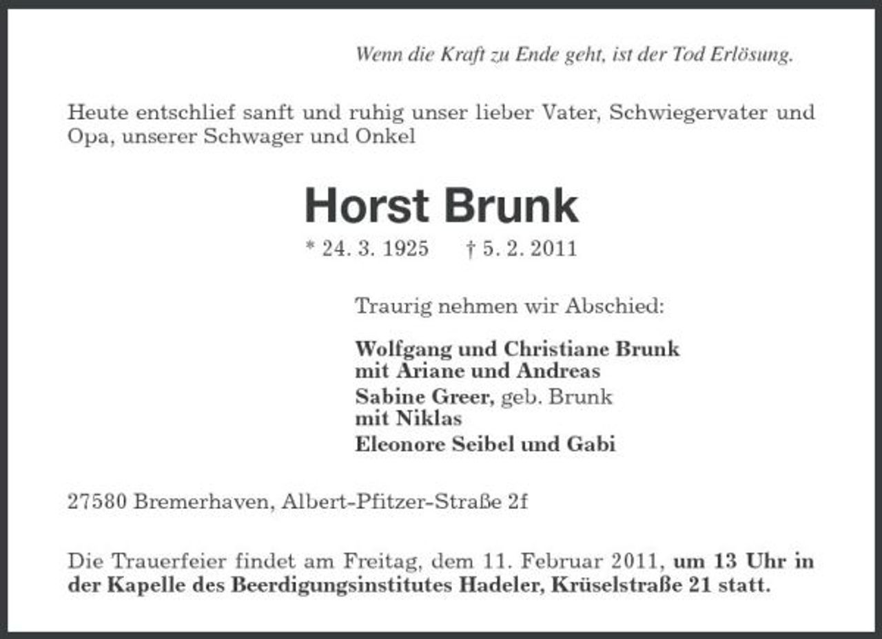 <p>Wenn die Kraft zu Ende geht, ist der Tod Erlösung. Heute entschlief sanft und ruhig unser lieber Vater, Schwiegervater und Opa, unserer Schwager und Onkel</p><p>Horst Brunk<br />* 24. 3. 1925 † 5. 2. 2011 Traurig nehmen wir Abschied: Wolfgang und Christiane Brunk mit Ariane und Andreas Sabine Greer, geb. Brunk mit Niklas Eleonore Seibel und Gabi 27580 Bremerhaven, Albert-Pfitzer-Straße 2f Die Trauerfeier findet am Freitag, dem 11. Februar 2011, um 13 Uhr in der Kapelle des Beerdigungsinstitutes Hadeler, Krüselstraße 21 statt.</p>