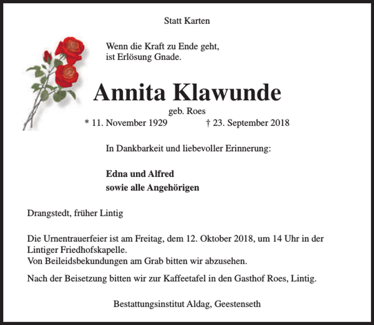 <p>Statt Karten<br />Wenn die Kraft zu Ende geht,<br />ist Erlösung Gnade.</p><p>Annita Klawunde<br />* 11. November 1929</p><p>geb. Roes</p><p>† 23. September 2018</p><p>In Dankbarkeit und liebevoller Erinnerung:<br />Edna und Alfred<br />sowie alle Angehörigen<br />Drangstedt, früher Lintig<br />Die Urnentrauerfeier ist am Freitag, dem 12. Oktober 2018, um 14 Uhr in der<br />Lintiger Friedhofskapelle.<br />Von Beileidsbekundungen am Grab bitten wir abzusehen.<br />Nach der Beisetzung bitten wir zur Kaffeetafel in den Gasthof Roes, Lintig.<br />Bestattungsinstitut Aldag, Geestenseth</p>