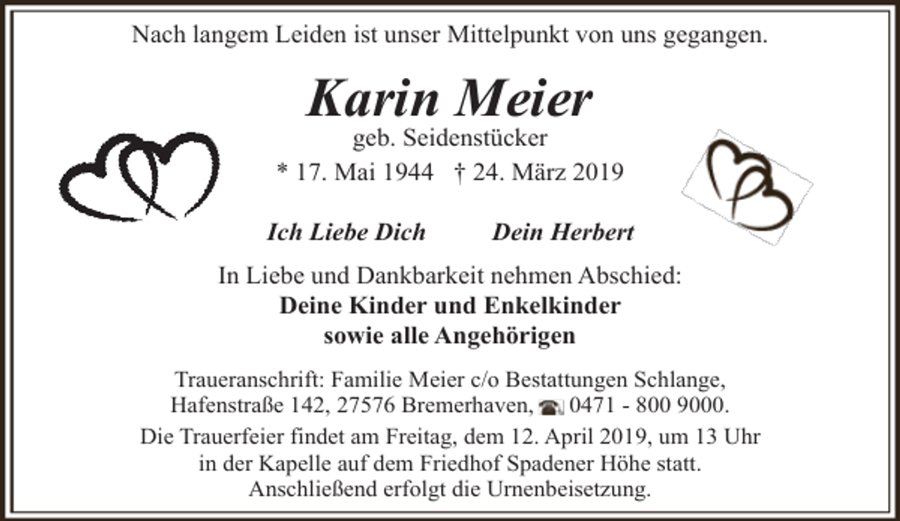 <p>Nach langem Leiden ist unser Mittelpunkt von uns gegangen.</p><p>Karin Meier</p><p>geb. Seidenstücker<br />* 17. Mai 1944 † 24. März 2019<br />Ich Liebe Dich</p><p>Dein Herbert</p><p>In Liebe und Dankbarkeit nehmen Abschied:<br />Deine Kinder und Enkelkinder<br />sowie alle Angehörigen<br />Traueranschrift: Familie Meier c/o Bestattungen Schlange,<br />Hafenstraße 142, 27576 Bremerhaven,<br />0471 - 800 9000.<br />Die Trauerfeier findet am Freitag, dem 12. April 2019, um 13 Uhr<br />in der Kapelle auf dem Friedhof Spadener Höhe statt.<br />Anschließend erfolgt die Urnenbeisetzung.</p>