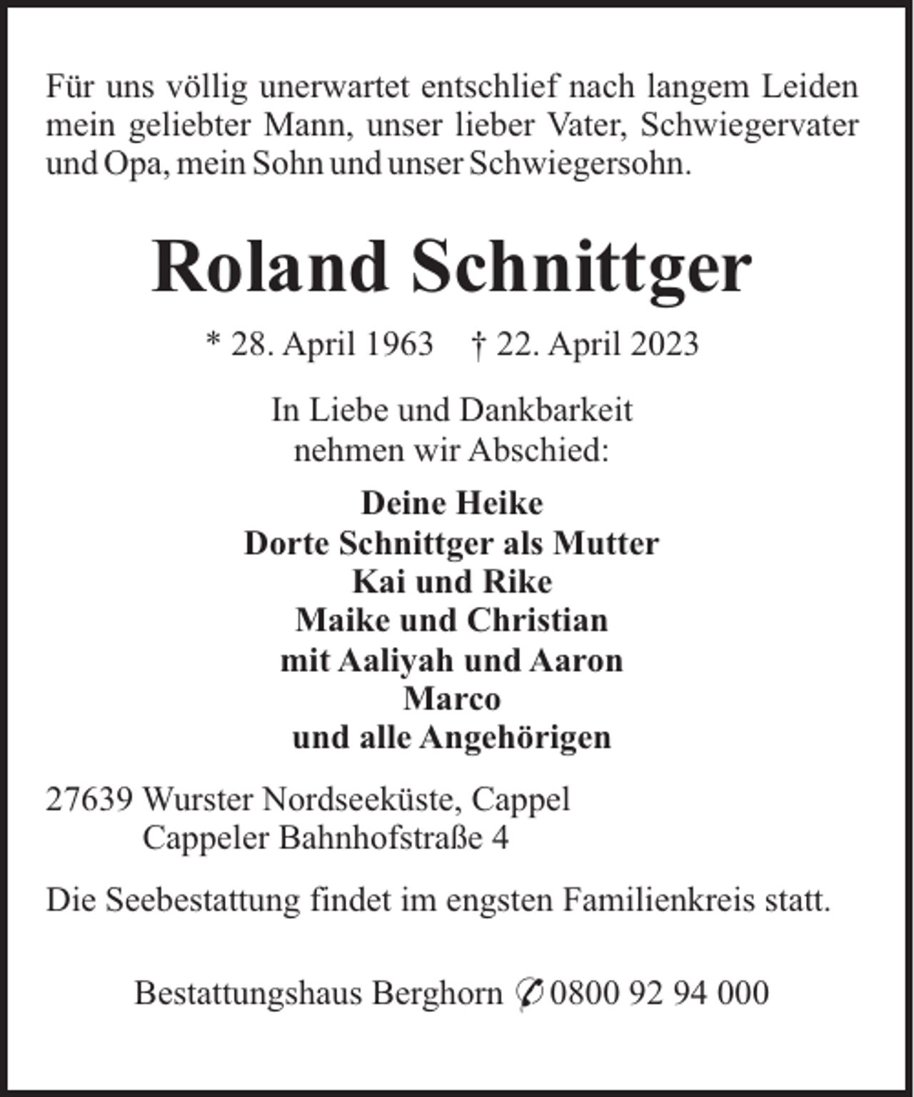<p>Für uns völlig unerwartet entschlief nach langem Leiden<br />mein geliebter Mann, unser lieber Vater, Schwiegervater<br />und Opa, mein Sohn und unser Schwiegersohn.</p><p>Roland Schnittger<br />* 28. April 1963</p><p>† 22. April 2023</p><p>In Liebe und Dankbarkeit<br />nehmen wir Abschied:<br />Deine Heike<br />Dorte Schnittger als Mutter<br />Kai und Rike<br />Maike und Christian<br />mit Aaliyah und Aaron<br />Marco<br />und alle Angehörigen<br />27639 Wurster Nordseeküste, Cappel<br />Cappeler Bahnhofstraße 4<br />Die Seebestattung findet im engsten Familienkreis statt.<br />Bestattungshaus Berghorn * 0800 92 94 000</p>