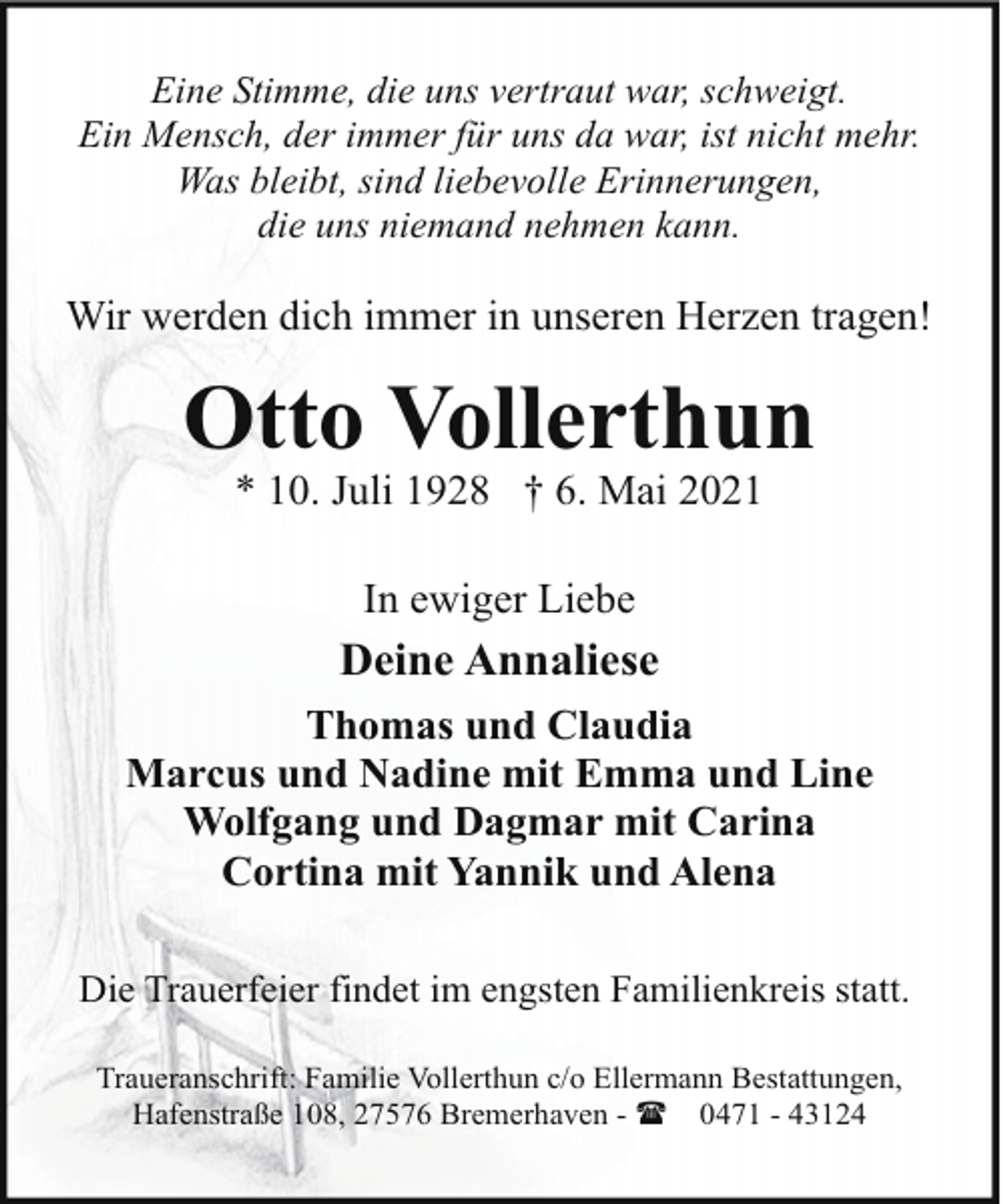 <p>Eine Stimme, die uns vertraut war, schweigt.<br />Ein Mensch, der immer für uns da war, ist nicht mehr.<br />Was bleibt, sind liebevolle Erinnerungen,<br />die uns niemand nehmen kann.</p><p>Wir werden dich immer in unseren Herzen tragen!</p><p>Otto Vollerthun<br />* 10. Juli 1928 † 6. Mai 2021<br />In ewiger Liebe</p><p>Deine Annaliese<br />Thomas und Claudia<br />Marcus und Nadine mit Emma und Line<br />Wolfgang und Dagmar mit Carina<br />Cortina mit Yannik und Alena<br />Die Trauerfeier findet im engsten Familienkreis statt.<br />Traueranschrift: Familie Vollerthun c/o Ellermann Bestattungen,<br />Hafenstraße 108, 27576 Bremerhaven - ( 0471 - 43124</p>
