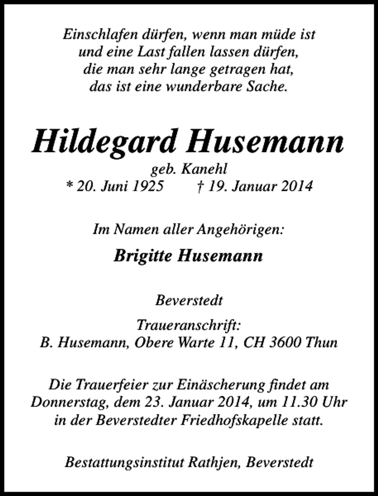 <p>Einschlafen dürfen, wenn man müde ist<br />und eine Last fallen lassen dürfen,<br />die man sehr lange getragen hat,<br />das ist eine wunderbare Sache.</p><p>Hildegard Husemann<br />geb. Kanehl<br />* 20. Juni 1925<br />† 19. Januar 2014<br />Im Namen aller Angehörigen:</p><p>Brigitte Husemann<br />Beverstedt<br />Traueranschrift:<br />B. Husemann, Obere Warte 11, CH 3600 Thun<br />Die Trauerfeier zur Einäscherung findet am<br />Donnerstag, dem 23. Januar 2014, um 11.30 Uhr<br />in der Beverstedter Friedhofskapelle statt.<br />Bestattungsinstitut Rathjen, Beverstedt</p>