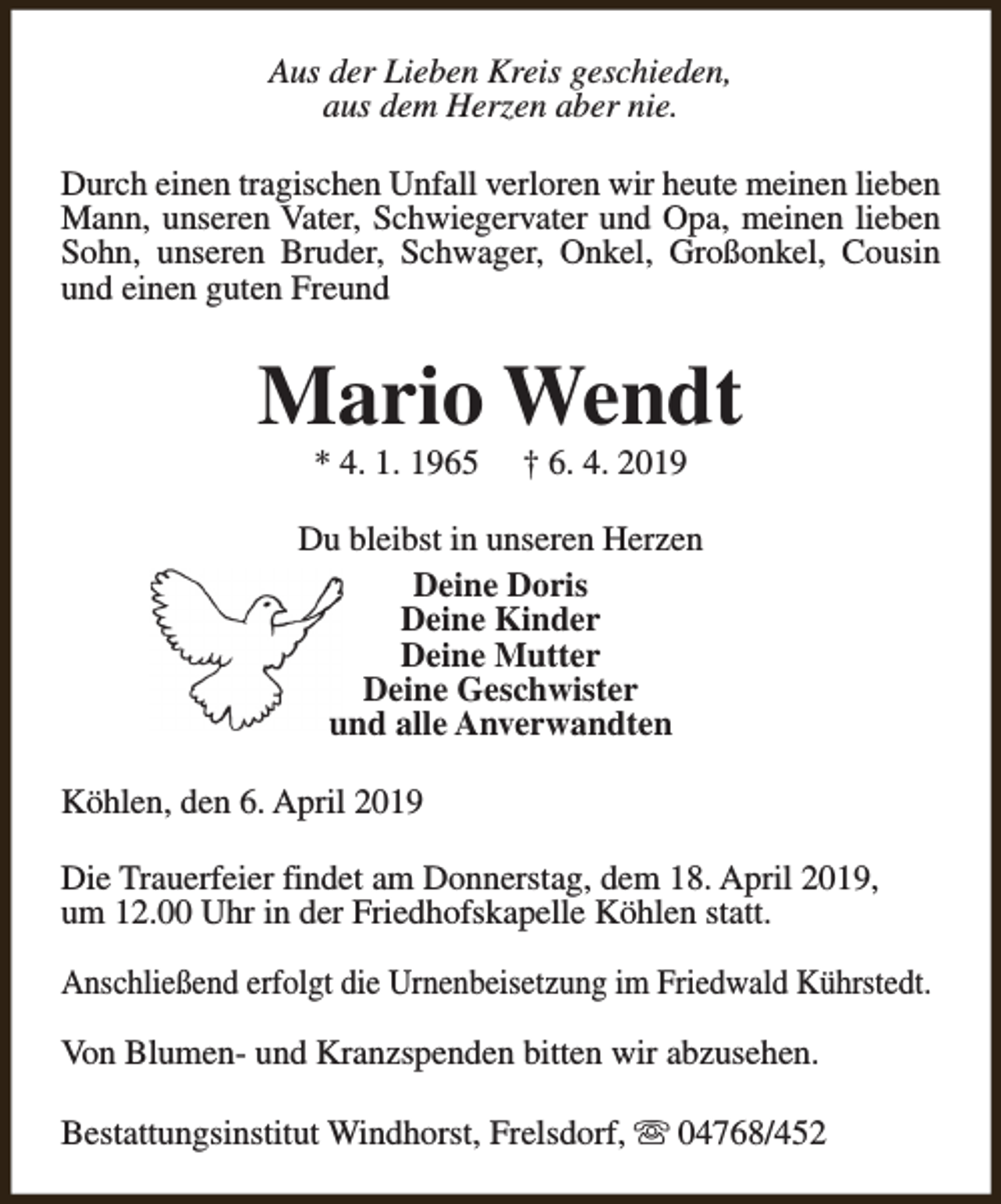 <p>Aus der Lieben Kreis geschieden,<br />aus dem Herzen aber nie.<br />Durch einen tragischen Unfall verloren wir heute meinen lieben<br />Mann, unseren Vater, Schwiegervater und Opa, meinen lieben<br />Sohn, unseren Bruder, Schwager, Onkel, Großonkel, Cousin<br />und einen guten Freund</p><p>Mario Wendt<br />* 4. 1. 1965</p><p>† 6. 4. 2019</p><p>Du bleibst in unseren Herzen<br />Deine Doris<br />Deine Kinder<br />Deine Mutter<br />Deine Geschwister<br />und alle Anverwandten<br />Köhlen, den 6. April 2019<br />Die Trauerfeier findet am Donnerstag, dem 18. April 2019,<br />um 12.00 Uhr in der Friedhofskapelle Köhlen statt.<br />Anschließend erfolgt die Urnenbeisetzung im Friedwald Kührstedt.<br />Von Blumen- und Kranzspenden bitten wir abzusehen.<br />Bestattungsinstitut Windhorst, Frelsdorf, s 04768/452</p>