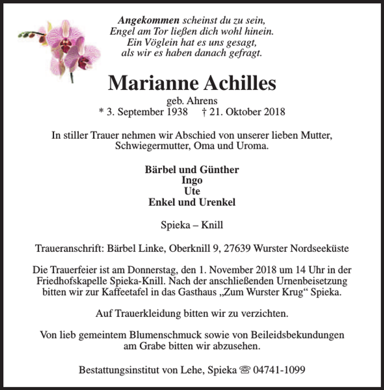 <p>Angekommen scheinst du zu sein,<br />Engel am Tor ließen dich wohl hinein.<br />Ein Vöglein hat es uns gesagt,<br />als wir es haben danach gefragt.</p><p>Marianne Achilles</p><p>geb. Ahrens<br />* 3. September 1938 † 21. Oktober 2018<br />In stiller Trauer nehmen wir Abschied von unserer lieben Mutter,<br />Schwiegermutter, Oma und Uroma.<br />Bärbel und Günther<br />Ingo<br />Ute<br />Enkel und Urenkel<br />Spieka – Knill<br />Traueranschrift: Bärbel Linke, Oberknill 9, 27639 Wurster Nordseeküste<br />Die Trauerfeier ist am Donnerstag, den 1. November 2018 um 14 Uhr in der<br />Friedhofskapelle Spieka-Knill. Nach der anschließenden Urnenbeisetzung<br />bitten wir zur Kaffeetafel in das Gasthaus „Zum Wurster Krug“ Spieka.<br />Auf Trauerkleidung bitten wir zu verzichten.<br />Von lieb gemeintem Blumenschmuck sowie von Beileidsbekundungen<br />am Grabe bitten wir abzusehen.<br />Bestattungsinstitut von Lehe, Spieka s 04741-1099</p>