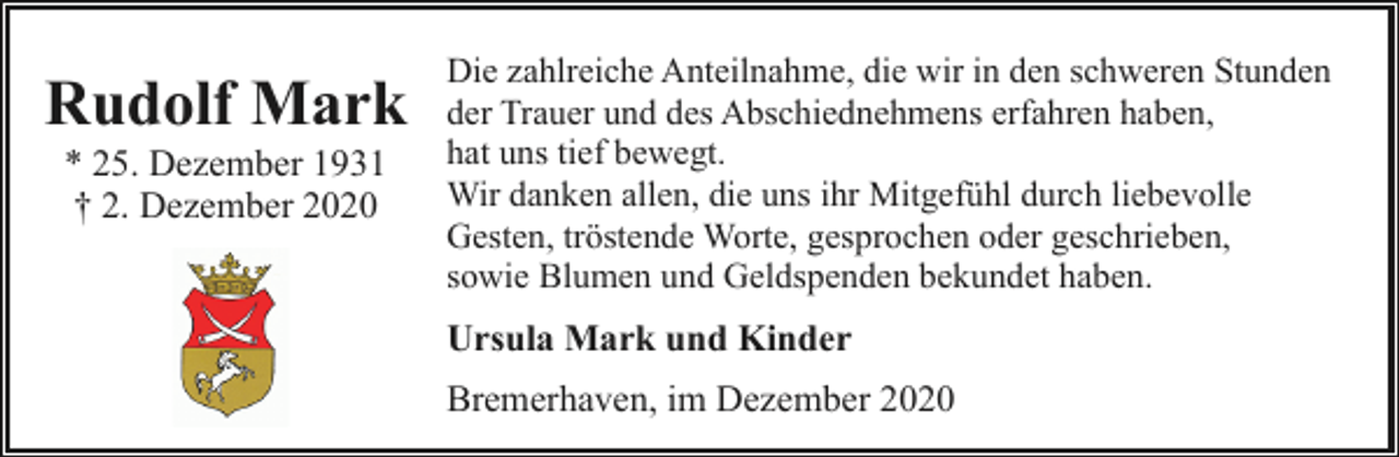 <p>Rudolf Mark<br />* 25. Dezember 1931<br />† 2. Dezember 2020</p><p>Die zahlreiche Anteilnahme, die wir in den schweren Stunden<br />der Trauer und des Abschiednehmens erfahren haben,<br />hat uns tief bewegt.<br />Wir danken allen, die uns ihr Mitgefühl durch liebevolle<br />Gesten, tröstende Worte, gesprochen oder geschrieben,<br />sowie Blumen und Geldspenden bekundet haben.</p><p>Ursula Mark und Kinder<br />Bremerhaven, im Dezember 2020</p>