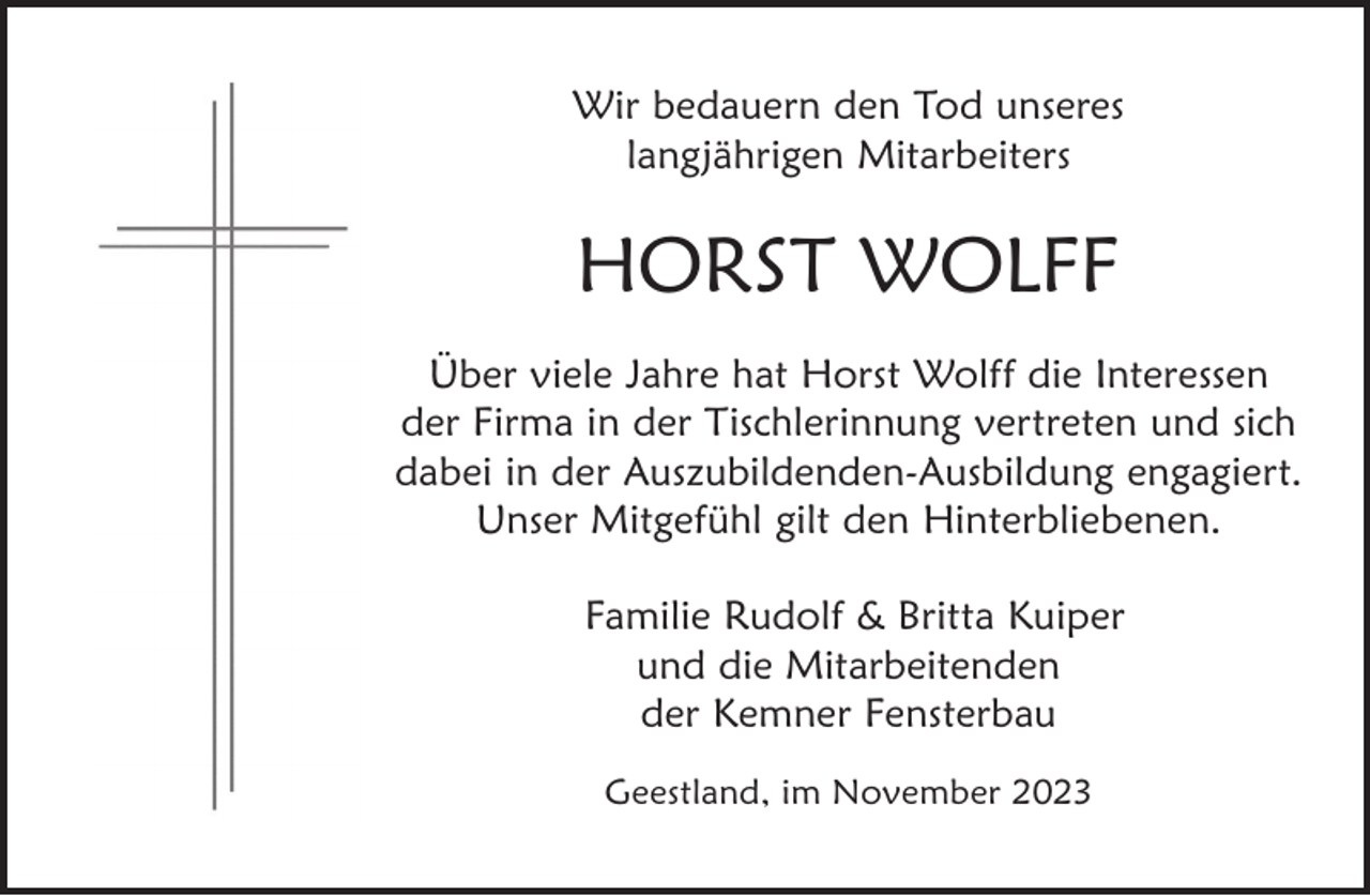 <p>Wir bedauern den Tod unseres<br />langjährigen Mitarbeiters</p><p>HORST WOLFF<br />Über viele Jahre hat Horst Wolff die Interessen<br />der Firma in der Tischlerinnung vertreten und sich<br />dabei in der Auszubildenden-Ausbildung engagiert.<br />Unser Mitgefühl gilt den Hinterbliebenen.<br />Familie Rudolf &amp; Britta Kuiper<br />und die Mitarbeitenden<br />der Kemner Fensterbau<br />Geestland, im November 2023</p>