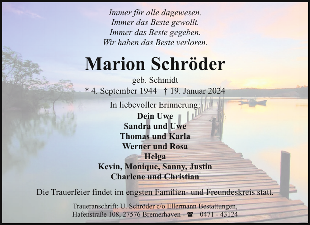 <p>Immer für alle dagewesen.<br />Immer das Beste gewollt.<br />Immer das Beste gegeben.<br />Wir haben das Beste verloren.</p><p>Marion Schröder<br />geb. Schmidt<br />* 4. September 1944 † 19. Januar 2024<br />In liebevoller Erinnerung:<br />Dein Uwe<br />Sandra und Uwe<br />Thomas und Karla<br />Werner und Rosa<br />Helga<br />Kevin, Monique, Sanny, Justin<br />Charlene und Christian<br />Die Trauerfeier findet im engsten Familien- und Freundeskreis statt.<br />Traueranschrift: U. Schröder c/o Ellermann Bestattungen,<br />Hafenstraße 108, 27576 Bremerhaven - ( 0471 - 43124</p>