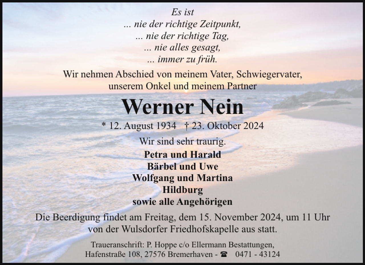 <p>Es ist<br />... nie der richtige Zeitpunkt,<br />... nie der richtige Tag,<br />... nie alles gesagt,<br />... immer zu früh.<br />Wir nehmen Abschied von meinem Vater, Schwiegervater,<br />unserem Onkel und meinem Partner</p><p>Werner Nein</p><p>* 12. August 1934 † 23. Oktober 2024<br />Wir sind sehr traurig.<br />Petra und Harald<br />Bärbel und Uwe<br />Wolfgang und Martina<br />Hildburg<br />sowie alle Angehörigen<br />Die Beerdigung findet am Freitag, dem 15. November 2024, um 11 Uhr<br />von der Wulsdorfer Friedhofskapelle aus statt.<br />Traueranschrift: P. Hoppe c/o Ellermann Bestattungen,<br />Hafenstraße 108, 27576 Bremerhaven - ( 0471 - 43124</p>