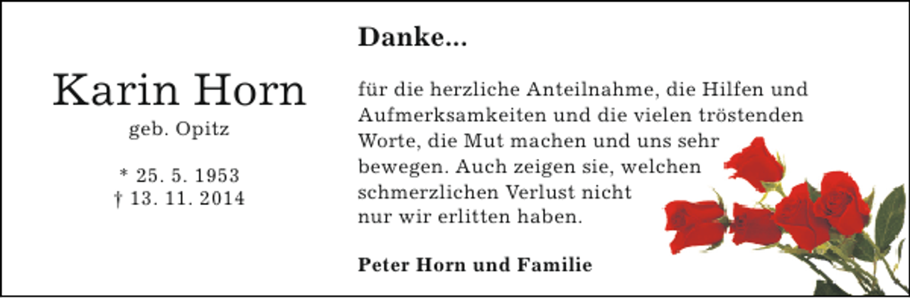 <p>Danke...</p><p>Karin Horn<br />geb. Opitz</p><p>* 25. 5. 1953<br />† 13. 11. 2014</p><p>für die herzliche Anteilnahme, die Hilfen und<br />Aufmerksamkeiten und die vielen tröstenden<br />Worte, die Mut machen und uns sehr<br />bewegen. Auch zeigen sie, welchen<br />schmerzlichen Verlust nicht<br />nur wir erlitten haben.<br />Peter Horn und Familie</p>