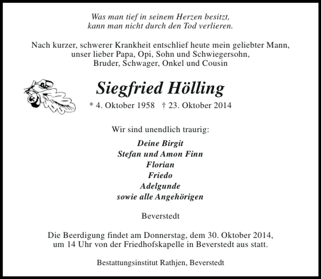 <p>Was man tief in seinem Herzen besitzt,<br />kann man nicht durch den Tod verlieren.<br />Nach kurzer, schwerer Krankheit entschlief heute mein geliebter Mann,<br />unser lieber Papa, Opi, Sohn und Schwiegersohn,<br />Bruder, Schwager, Onkel und Cousin</p><p>Siegfried Hölling</p><p>* 4. Oktober 1958 † 23. Oktober 2014<br />Wir sind unendlich traurig:<br />Deine Birgit<br />Stefan und Amon Finn<br />Florian<br />Friedo<br />Adelgunde<br />sowie alle Angehörigen<br />Beverstedt<br />Die Beerdigung findet am Donnerstag, dem 30. Oktober 2014,<br />um 14 Uhr von der Friedhofskapelle in Beverstedt aus statt.<br />Bestattungsinstitut Rathjen, Beverstedt</p>