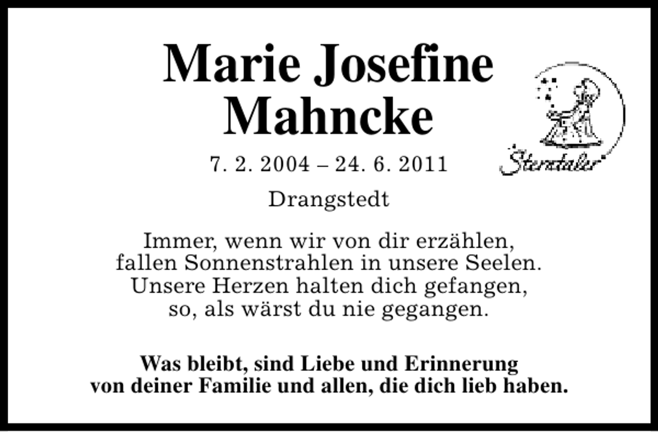 <p>Marie Josefine<br />Mahncke<br />7. 2. 2004 – 24. 6. 2011<br />Drangstedt<br />Immer, wenn wir von dir erzählen,<br />fallen Sonnenstrahlen in unsere Seelen.<br />Unsere Herzen halten dich gefangen,<br />so, als wärst du nie gegangen.<br />Was bleibt, sind Liebe und Erinnerung<br />von deiner Familie und allen, die dich lieb haben.</p>