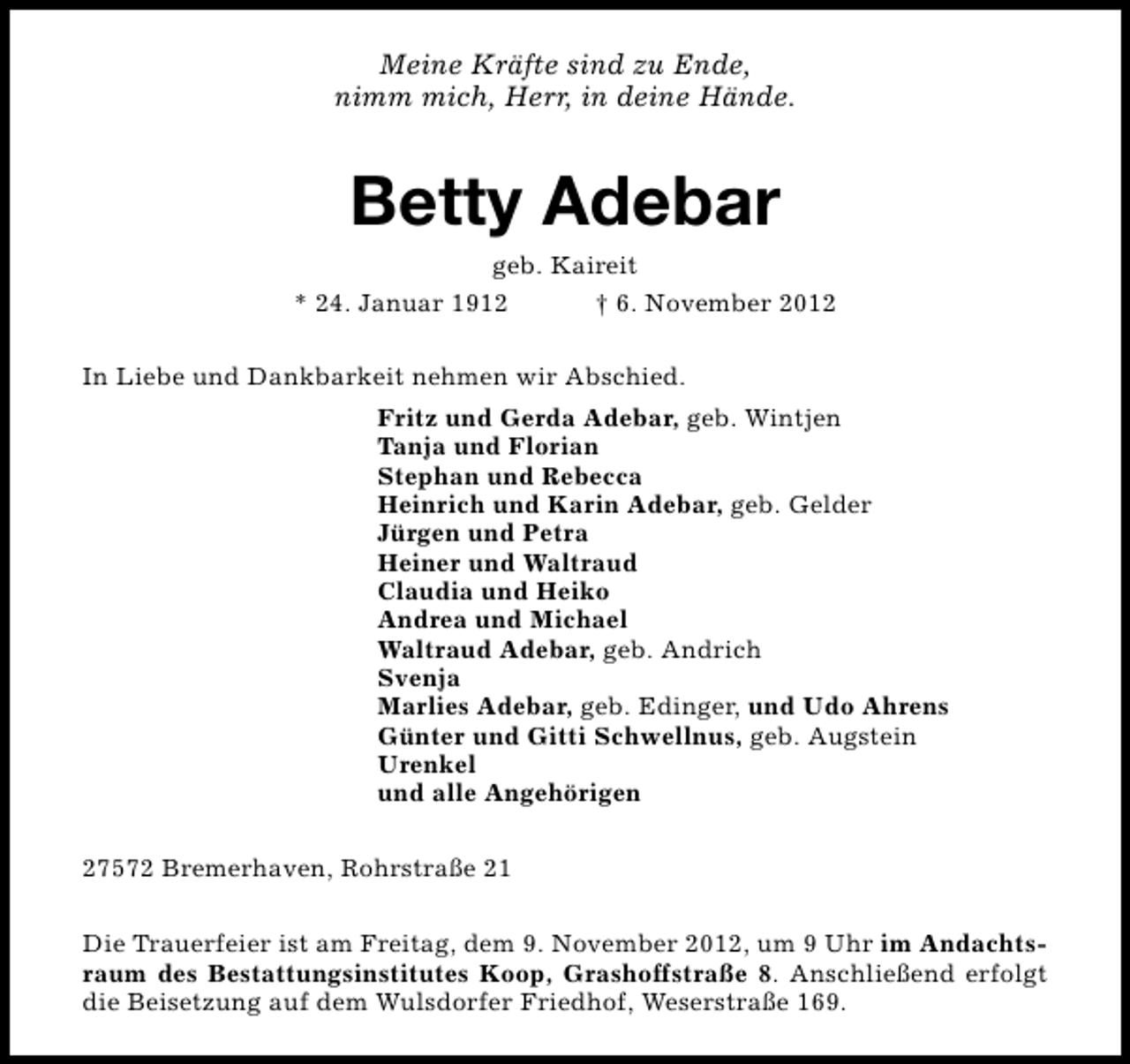 <p>Meine Kräfte sind zu Ende,<br />nimm mich, Herr, in deine Hände.</p><p>Betty Adebar</p><p>geb. Kaireit<br />* 24. Januar 1912<br />† 6. November 2012<br />In Liebe und Dankbarkeit nehmen wir Abschied.<br />Fritz und Gerda Adebar, geb. Wintjen<br />Tanja und Florian<br />Stephan und Rebecca<br />Heinrich und Karin Adebar, geb. Gelder<br />Jürgen und Petra<br />Heiner und Waltraud<br />Claudia und Heiko<br />Andrea und Michael<br />Waltraud Adebar, geb. Andrich<br />Svenja<br />Marlies Adebar, geb. Edinger, und Udo Ahrens<br />Günter und Gitti Schwellnus, geb. Augstein<br />Urenkel<br />und alle Angehörigen<br />27572 Bremerhaven, Rohrstraße 21<br />Die Trauerfeier ist am Freitag, dem 9. November 2012, um 9 Uhr im Andachtsraum des Bestattungsinstitutes Koop, Grashoffstraße 8. Anschließend erfolgt<br />die Beisetzung auf dem Wulsdorfer Friedhof, Weserstraße 169.</p>
