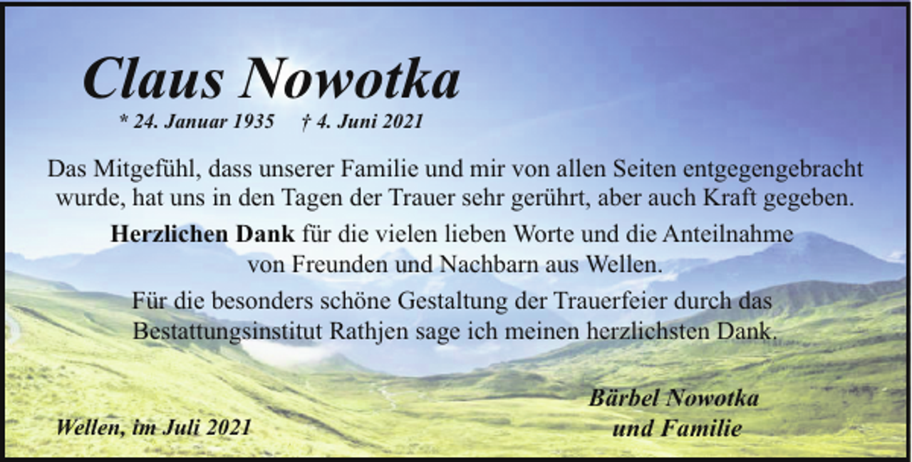 <p>Claus Nowotka<br />* 24. Januar 1935</p><p>† 4. Juni 2021</p><p>Das Mitgefühl, dass unserer Familie und mir von allen Seiten entgegengebracht<br />wurde, hat uns in den Tagen der Trauer sehr gerührt, aber auch Kraft gegeben.<br />Herzlichen Dank für die vielen lieben Worte und die Anteilnahme<br />von Freunden und Nachbarn aus Wellen.<br />Für die besonders schöne Gestaltung der Trauerfeier durch das<br />Bestattungsinstitut Rathjen sage ich meinen herzlichsten Dank.</p><p>Wellen, im Juli 2021</p><p>Bärbel Nowotka<br />und Familie</p>