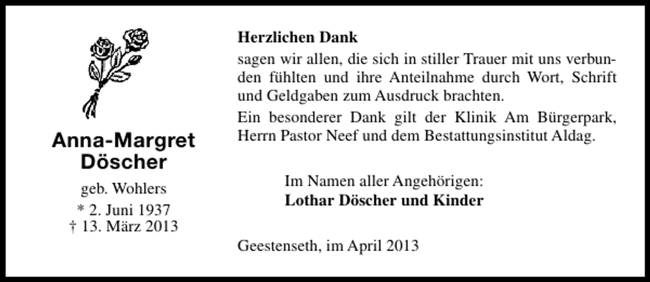 <p>Anna-Margret<br />Döscher<br />geb. Wohlers<br />* 2. Juni 1937<br />† 13. März 2013</p><p>Herzlichen Dank<br />sagen wir allen, die sich in stiller Trauer mit uns verbunden fühlten und ihre Anteilnahme durch Wort, Schrift<br />und Geldgaben zum Ausdruck brachten.<br />Ein besonderer Dank gilt der Klinik Am Bürgerpark,<br />Herrn Pastor Neef und dem Bestattungsinstitut Aldag.<br />Im Namen aller Angehörigen:<br />Lothar Döscher und Kinder<br />Geestenseth, im April 2013</p>