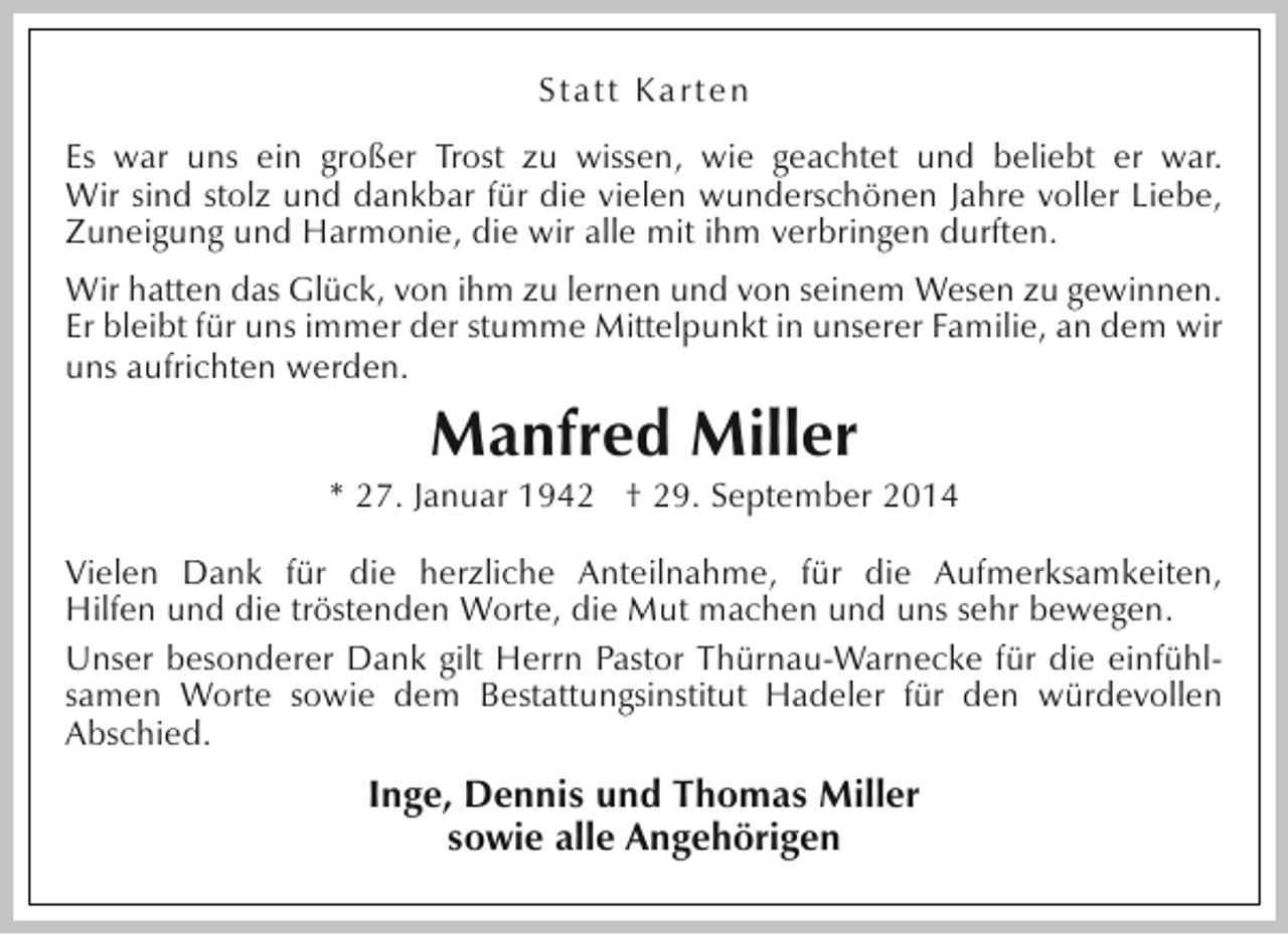 <p>Statt Karten<br />Es war uns ein großer Trost zu wissen, wie geachtet und beliebt er war.<br />Wir sind stolz und dankbar für die vielen wunderschönen Jahre voller Liebe,<br />Zuneigung und Harmonie, die wir alle mit ihm verbringen durften.<br />Wir hatten das Glück, von ihm zu lernen und von seinem Wesen zu gewinnen.<br />Er bleibt für uns immer der stumme Mittelpunkt in unserer Familie, an dem wir<br />uns aufrichten werden.</p><p>Manfred Miller</p><p>* 27. Januar 1942 † 29. September 2014<br />Vielen Dank für die herzliche Anteilnahme, für die Aufmerksamkeiten,<br />Hilfen und die tröstenden Worte, die Mut machen und uns sehr bewegen.<br />Unser besonderer Dank gilt Herrn Pastor Thürnau-Warnecke für die einfühlsamen Worte sowie dem Bestattungsinstitut Hadeler für den würdevollen<br />Abschied.</p><p>Inge, Dennis und Thomas Miller<br />sowie alle Angehörigen</p>