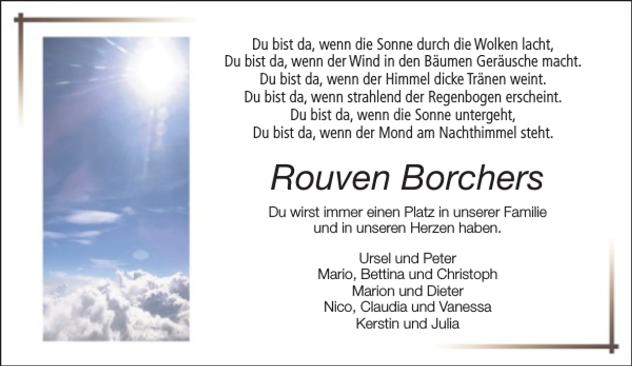 <p>Du bist da, wenn die Sonne durch die Wolken lacht,<br />Du bist da, wenn der Wind in den Bäumen Geräusche macht.<br />Du bist da, wenn der Himmel dicke Tränen weint.<br />Du bist da, wenn strahlend der Regenbogen erscheint.<br />Du bist da, wenn die Sonne untergeht,<br />Du bist da, wenn der Mond am Nachthimmel steht.</p><p>Rouven Borchers<br />Du wirst immer einen Platz in unserer Familie<br />und in unseren Herzen haben.<br />Ursel und Peter<br />Mario, Bettina und Christoph<br />Marion und Dieter<br />Nico, Claudia und Vanessa<br />Kerstin und Julia</p>