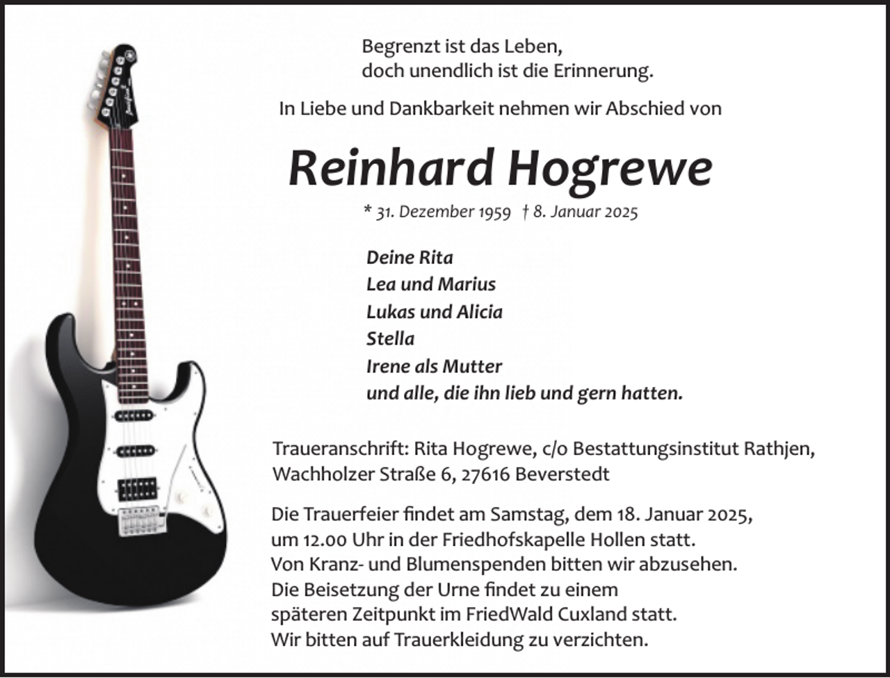<p>Begrenzt ist das Leben,<br />doch unendlich ist die Erinnerung.<br />In Liebe und Dankbarkeit nehmen wir Abschied von</p><p>Reinhard Hogrewe<br />* 31. Dezember 1959 † 8. Januar 2025</p><p>Deine Rita<br />Lea und Marius<br />Lukas und Alicia<br />Stella<br />Irene als Mutter<br />und alle, die ihn lieb und gern hatten.<br />Traueranschrift: Rita Hogrewe, c/o Bestattungsinstitut Rathjen,<br />Wachholzer Straße 6, 27616 Beverstedt<br />Die Trauerfeier ﬁndet am Samstag, dem 18. Januar 2025,<br />um 12.00 Uhr in der Friedhofskapelle Hollen statt.<br />Von Kranz­ und Blumenspenden bitten wir abzusehen.<br />Die Beisetzung der Urne ﬁndet zu einem<br />späteren Zeitpunkt im FriedWald Cuxland statt.<br />Wir bitten auf Trauerkleidung zu verzichten.</p>