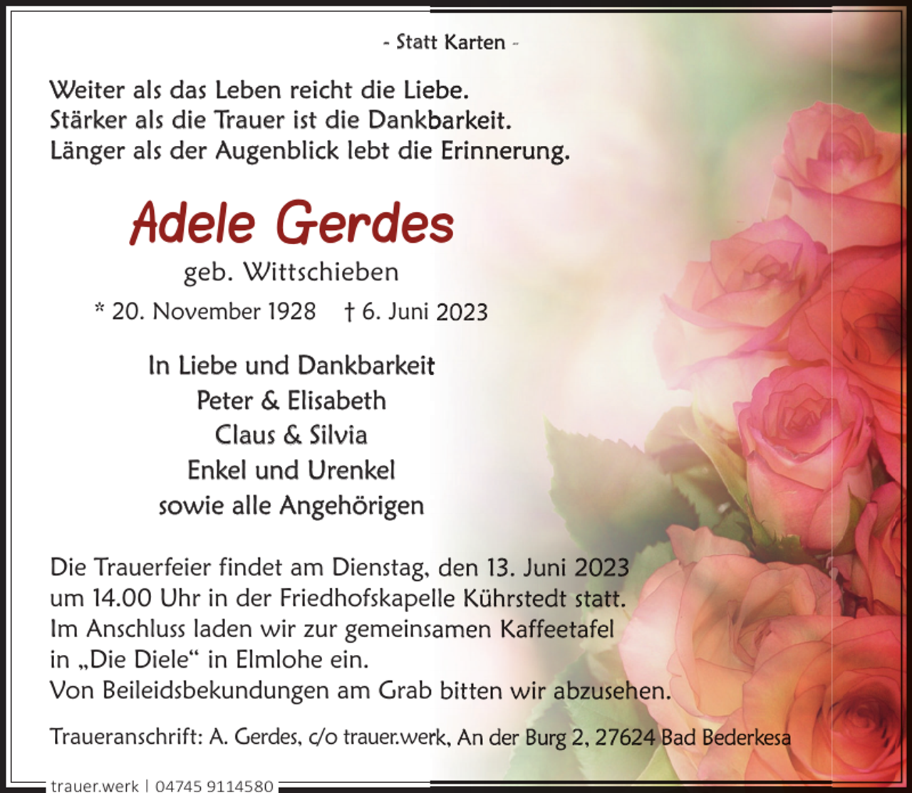 <p>- Stat</p><p>Weiter als das Leben reicht die Lie<br />Stärker als die Trauer ist die Dankb<br />Länger als der Augenblick lebt diee</p><p>Adele Gerdes<br />geb. Wittschieben</p><p>* 20. November 1928</p><p>† 6. Juni</p><p>In Liebe und Dankbarkeit<br />Peter &amp; Elisabeth<br />Claus &amp; Silvia<br />Enkel und Urenkel<br />sowie alle Angehörigen<br />Die Trauerfeier findet am Dienstag,<br />um 14.00 Uhr in der Friedhofskape<br />Im Anschluss laden wir zur gemeinss<br />in „Die Diele“ in Elmlohe ein.<br />Von Beileidsbekundungen am Grab<br />b<br />Traueranschrift: A. Gerdes, c/o trauer.wer<br />trauer.werk | 04745 9114580</p><p>-</p>