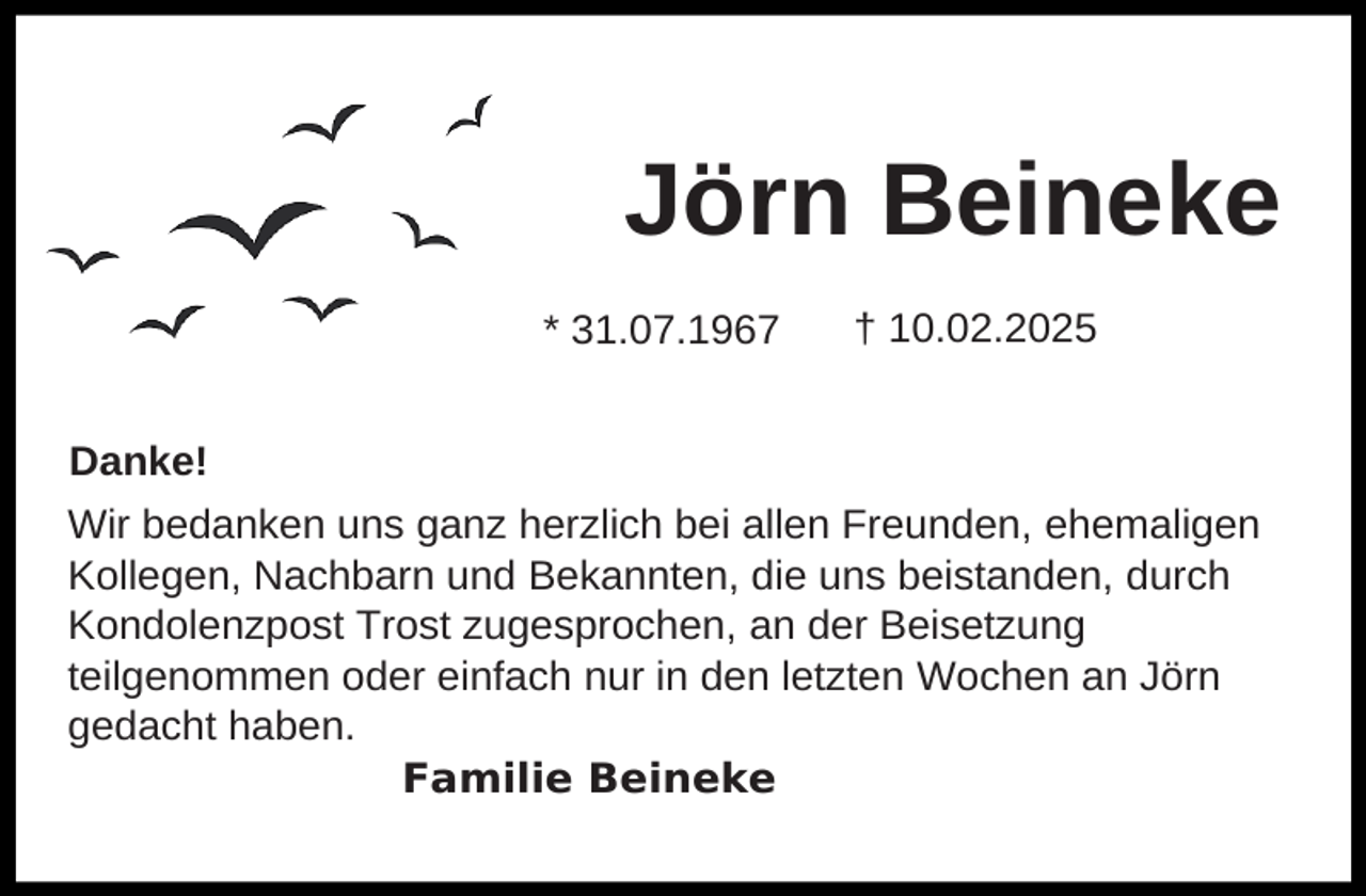 <p>Jörn Beineke<br />* 31.07.1967</p><p>† 10.02.2025</p><p>Danke!<br />Wir bedanken uns ganz herzlich bei allen Freunden, ehemaligen<br />Kollegen, Nachbarn und Bekannten, die uns beistanden, durch<br />Kondolenzpost Trost zugesprochen, an der Beisetzung<br />teilgenommen oder einfach nur in den letzten Wochen an Jörn<br />gedacht haben.<br />Familie Beineke</p>