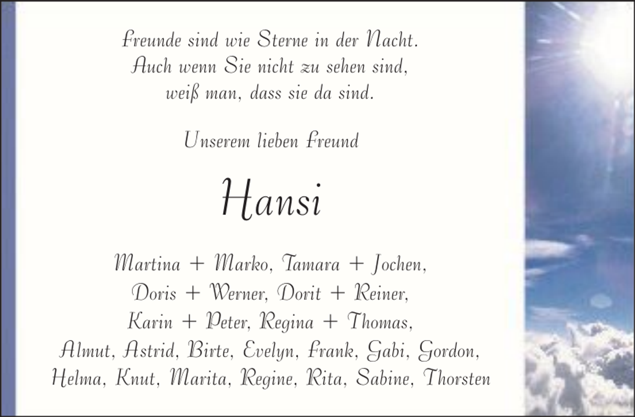 <p>Freunde sind wie Sterne in der Nacht.<br />Auch wenn Sie nicht zu sehen sind,<br />weiß man, dass sie da sind.<br />Unserem lieben Freund</p><p>Hansi<br />Martina + Marko, Tamara + Jochen,<br />Doris + Werner, Dorit + Reiner,<br />Karin + Peter, Regina + Thomas,<br />Almut, Astrid, Birte, Evelyn, Frank, Gabi, Gordon,<br />Helma, Knut, Marita, Regine, Rita, Sabine, Thorsten</p>