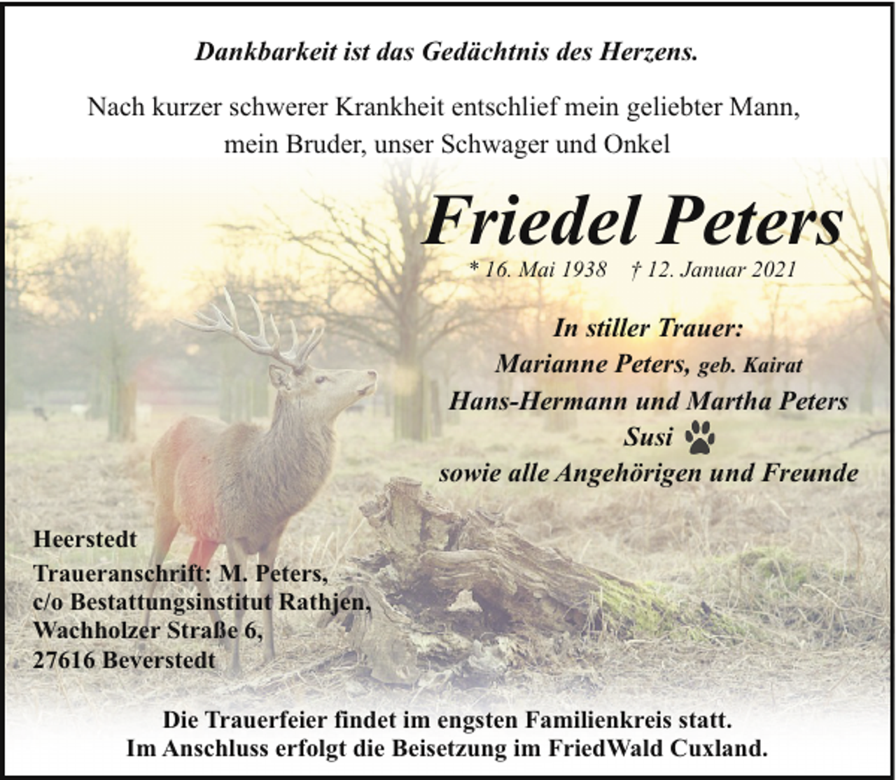 <p>Dankbarkeit ist das Gedächtnis des Herzens.<br />Nach kurzer schwerer Krankheit entschlief mein geliebter Mann,<br />mein Bruder, unser Schwager und Onkel</p><p>Friedel Peters<br />* 16. Mai 1938</p><p>† 12. Januar 2021</p><p>In stiller Trauer:<br />Marianne Peters, geb. Kairat<br />Hans-Hermann und Martha Peters<br />Susi<br />sowie alle Angehörigen und Freunde<br />Heerstedt<br />Traueranschrift: M. Peters,<br />c/o Bestattungsinstitut Rathjen,<br />Wachholzer Straße 6,<br />27616 Beverstedt<br />Die Trauerfeier findet im engsten Familienkreis statt.<br />Im Anschluss erfolgt die Beisetzung im FriedWald Cuxland.</p>